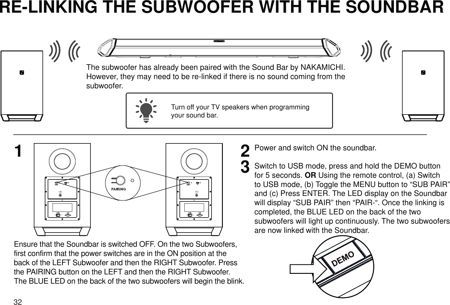 RE-LINKING THE SUBWOOFER WITH THE SOUNDBAR123Power and switch ON the soundbar. Turn off your TV speakers when programmingyour sound bar.The subwoofer has already been paired with the Sound Bar by NAKAMICHI.However, they may need to be re-linked if there is no sound coming from thesubwoofer.RIGHTEnsure that the Soundbar is switched OFF. On the two Subwoofers, first confirm that the power switches are in the ON position at the back of the LEFT Subwoofer and then the RIGHT Subwoofer. Press the PAIRING button on the LEFT and then the RIGHT Subwoofer. The BLUE LED on the back of the two subwoofers will begin the blink.Switch to USB mode, press and hold the DEMO button for 5 seconds. OR Using the remote control, (a) Switch to USB mode, (b) Toggle the MENU button to “SUB PAIR” and (c) Press ENTER. The LED display on the Soundbar will display “SUB PAIR” then “PAIR-“. Once the linking is completed, the BLUE LED on the back of the two subwoofers will light up continuously. The two subwoofers are now linked with the Soundbar.32