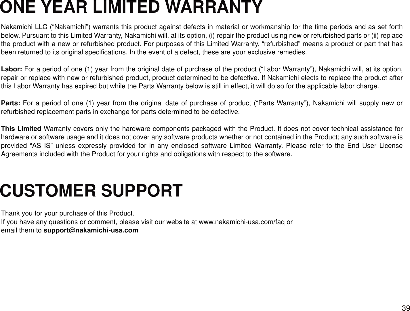 ONE YEAR LIMITED WARRANTYCUSTOMER SUPPORT Nakamichi LLC (“Nakamichi”) warrants this product against defects in material or workmanship for the time periods and as set forth below. Pursuant to this Limited Warranty, Nakamichi will, at its option, (i) repair the product using new or refurbished parts or (ii) replace the product with a new or refurbished product. For purposes of this Limited Warranty, “refurbished” means a product or part that has been returned to its original specifications. In the event of a defect, these are your exclusive remedies. Labor: For a period of one (1) year from the original date of purchase of the product (“Labor Warranty”), Nakamichi will, at its option, repair or replace with new or refurbished product, product determined to be defective. If Nakamichi elects to replace the product after this Labor Warranty has expired but while the Parts Warranty below is still in effect, it will do so for the applicable labor charge. Parts: For a period of one (1) year from the original date of purchase of product (“Parts Warranty”), Nakamichi will supply new or refurbished replacement parts in exchange for parts determined to be defective.This Limited Warranty covers only the hardware components packaged with the Product. It does not cover technical assistance for hardware or software usage and it does not cover any software products whether or not contained in the Product; any such software is provided “AS IS” unless expressly provided for in any enclosed software Limited Warranty. Please refer to the End User License Agreements included with the Product for your rights and obligations with respect to the software. Thank you for your purchase of this Product. If you have any questions or comment, please visit our website at www.nakamichi-usa.com/faq or email them to support@nakamichi-usa.com39