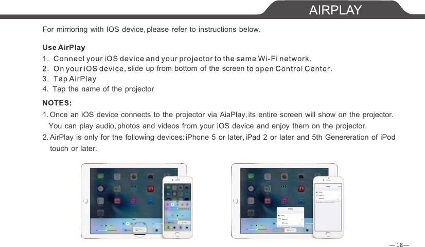 18For mirrioring with IOS device, please refer to instructions below.slide up from bottom of the screen4.  Tap the name of the projector1. Once an iOS device connects to the projector via AiaPlay, its entire screen will show on the projector.    You can play audio, photos and videos from your iOS device and enjoy them on the projector.2. AirPlay is only for the following devices: iPhone 5 or later, iPad 2 or later and 5th Genereration of iPod   touch or later. 