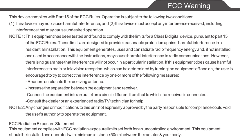 This device complies with Part 15 of the FCC Rules. Operation is subject to the following two conditions:(1) This device may not cause harmful interference, and (2) this device must accept any interference received, including      interference that may cause undesired operation.NOTE 1: This equipment has been tested and found to comply with the limits for a Class B digital device, pursuant to part 15             of the FCC Rules. These limits are designed to provide reasonable protection against harmful interference in a             residential installation. This equipment generates, uses and can radiate radio frequency energy and, if not installed             and used in accordance with the instructions, may cause harmful interference to radio communications. However,             there is no guarantee that interference will not occur in a particular installation. If this equipment does cause harmful            interference to radio or television reception, which can be determined by turning the equipment off and on, the user is            encouraged to try to correct the interference by one or more of the following measures:            - Reorient or relocate the receiving antenna.            - Increase the separation between the equipment and receiver.            -Connect the equipment into an outlet on a circuit different from that to which the receiver is connected.            -Consult the dealer or an experienced radio/TV technician for help.NOTE 2: Any changes or modifications to this unit not expressly approved by the party responsible for compliance could void             the user's authority to operate the equipment.FCC WarningThis equipment complies with FCC radiation exposure limits set forth for an uncontrolled environment. This equipment should be installed and operated with minimum distance 50cm between the radiator &amp; your body.FCC Radiation Exposure Statement: 