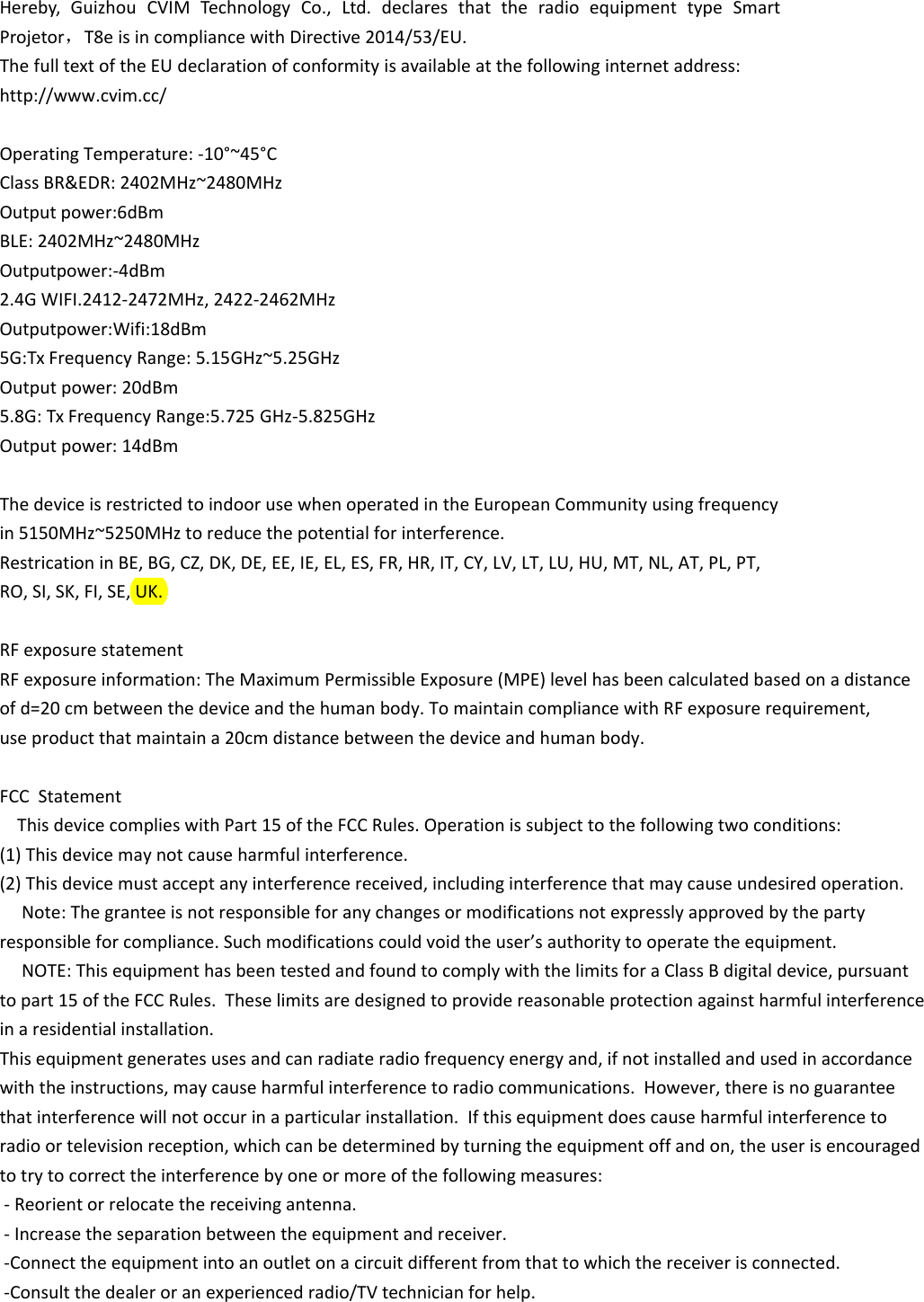 Hereby, Guizhou CVIM Technology Co., Ltd. declares that the radio equipment type SmartProjetor，T8e is in compliance with Directive 2014/53/EU.The full text of the EU declaration of conformity is available at the following internet address:http://www.cvim.cc/ Operating Temperature: -10&deg;~45&deg;CClass BR&amp;EDR: 2402MHz~2480MHzOutput power:6dBm BLE: 2402MHz~2480MHz Outputpower:-4dBm 2.4G WIFI.2412-2472MHz, 2422-2462MHz Outputpower:Wifi:18dBm 5G:Tx Frequency Range: 5.15GHz~5.25GHzOutput power: 20dBm 5.8G: Tx Frequency Range:5.725 GHz-5.825GHzOutput power: 14dBm The device is restricted to indoor use when operated in the European Community using frequency in 5150MHz~5250MHz to reduce the potential for interference. Restrication in BE, BG, CZ, DK, DE, EE, IE, EL, ES, FR, HR, IT, CY, LV, LT, LU, HU, MT, NL, AT, PL, PT, RO, SI, SK, FI, SE, UK.  RF exposure statement RF exposure information: The Maximum Permissible Exposure (MPE) level has been calculated based on a distance of d=20 cm between the device and the human body. To maintain compliance with RF exposure requirement, use product that maintain a 20cm distance between the device and human body.  FCC  Statement    This device complies with Part 15 of the FCC Rules. Operation is subject to the following two conditions: (1) This device may not cause harmful interference. (2) This device must accept any interference received, including interference that may cause undesired operation.     Note: The grantee is not responsible for any changes or modifications not expressly approved by the party responsible for compliance. Such modifications could void the user&rsquo;s authority to operate the equipment.     NOTE: This equipment has been tested and found to comply with the limits for a Class B digital device, pursuant to part 15 of the FCC Rules.  These limits are designed to provide reasonable protection against harmful interference in a residential installation.This equipment generates uses and can radiate radio frequency energy and, if not installed and used in accordance with the instructions, may cause harmful interference to radio communications.  However, there is no guarantee that interference will not occur in a particular installation.  If this equipment does cause harmful interference to radio or television reception, which can be determined by turning the equipment off and on, the user is encouraged to try to correct the interference by one or more of the following measures:  - Reorient or relocate the receiving antenna.  - Increase the separation between the equipment and receiver.  -Connect the equipment into an outlet on a circuit different from that to which the receiver is connected.  -Consult the dealer or an experienced radio/TV technician for help. 