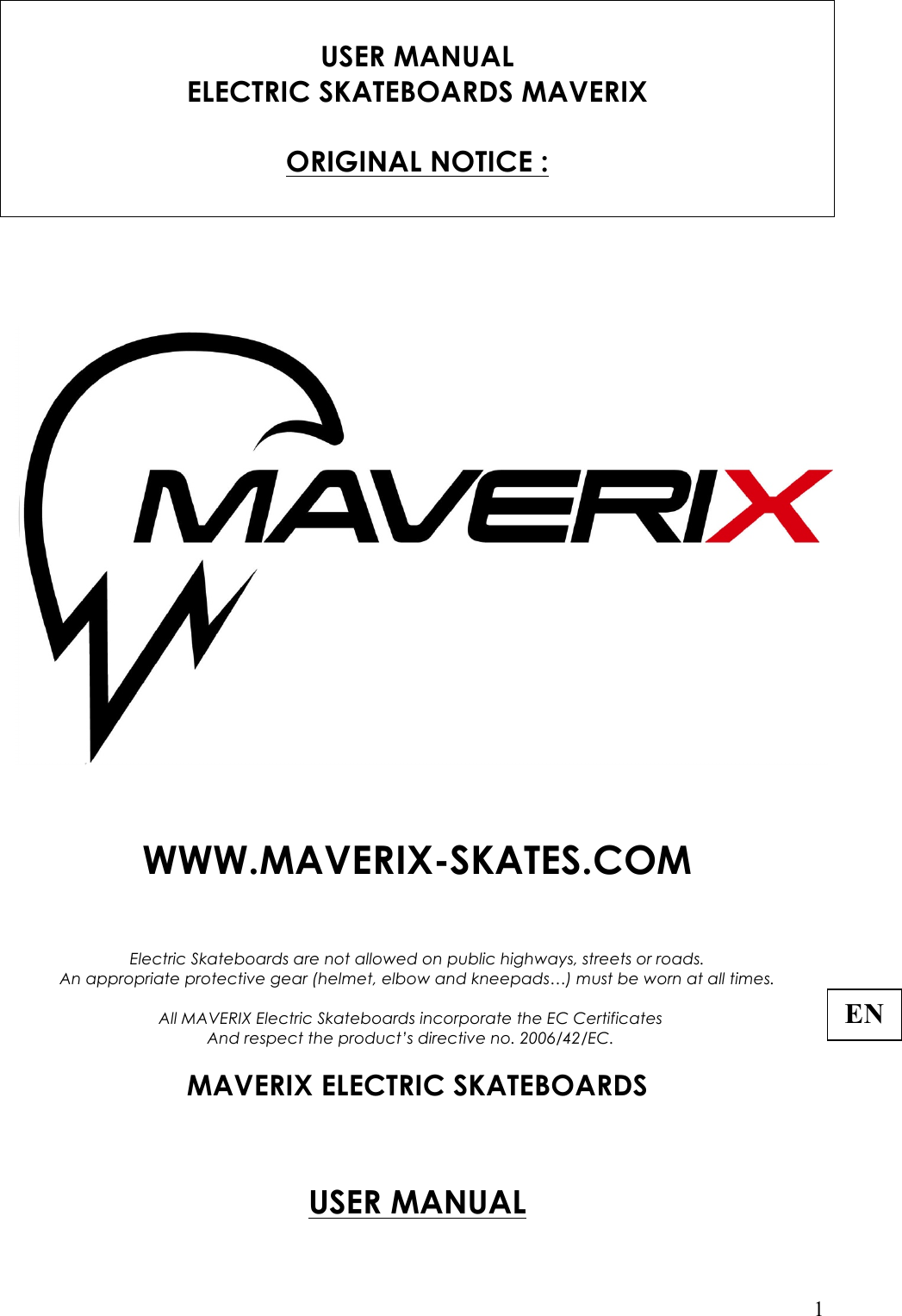   1  USER MANUAL ELECTRIC SKATEBOARDS MAVERIX   ORIGINAL NOTICE :      WWW.MAVERIX-SKATES.COM                                           Electric Skateboards are not allowed on public highways, streets or roads. An appropriate protective gear (helmet, elbow and kneepads…) must be worn at all times.  All MAVERIX Electric Skateboards incorporate the EC Certificates And respect the product’s directive no. 2006/42/EC.  MAVERIX ELECTRIC SKATEBOARDS      USER MANUAL  ENR 