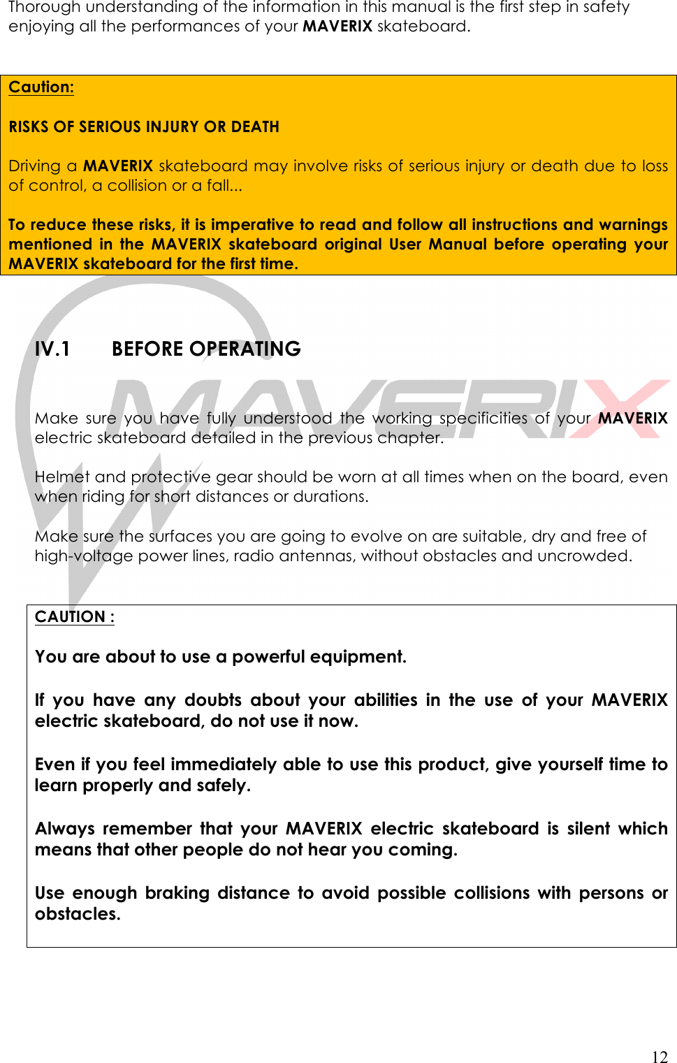   12 Thorough understanding of the information in this manual is the first step in safety enjoying all the performances of your MAVERIX skateboard.    Caution:  RISKS OF SERIOUS INJURY OR DEATH  Driving a MAVERIX skateboard may involve risks of serious injury or death due to loss of control, a collision or a fall...  To reduce these risks, it is imperative to read and follow all instructions and warnings mentioned  in the  MAVERIX  skateboard  original  User  Manual  before  operating your MAVERIX skateboard for the first time.   IV.1 BEFORE OPERATING   Make  sure  you  have  fully  understood  the  working  specificities of  your  MAVERIX electric skateboard detailed in the previous chapter.  Helmet and protective gear should be worn at all times when on the board, even when riding for short distances or durations.   Make sure the surfaces you are going to evolve on are suitable, dry and free of high-voltage power lines, radio antennas, without obstacles and uncrowded.   CAUTION :  You are about to use a powerful equipment.   If you  have  any  doubts  about  your  abilities  in  the  use  of  your  MAVERIX electric skateboard, do not use it now.  Even if you feel immediately able to use this product, give yourself time to learn properly and safely.  Always  remember  that  your  MAVERIX  electric  skateboard is  silent  which means that other people do not hear you coming.  Use  enough  braking  distance  to  avoid  possible  collisions  with  persons  or obstacles.    
