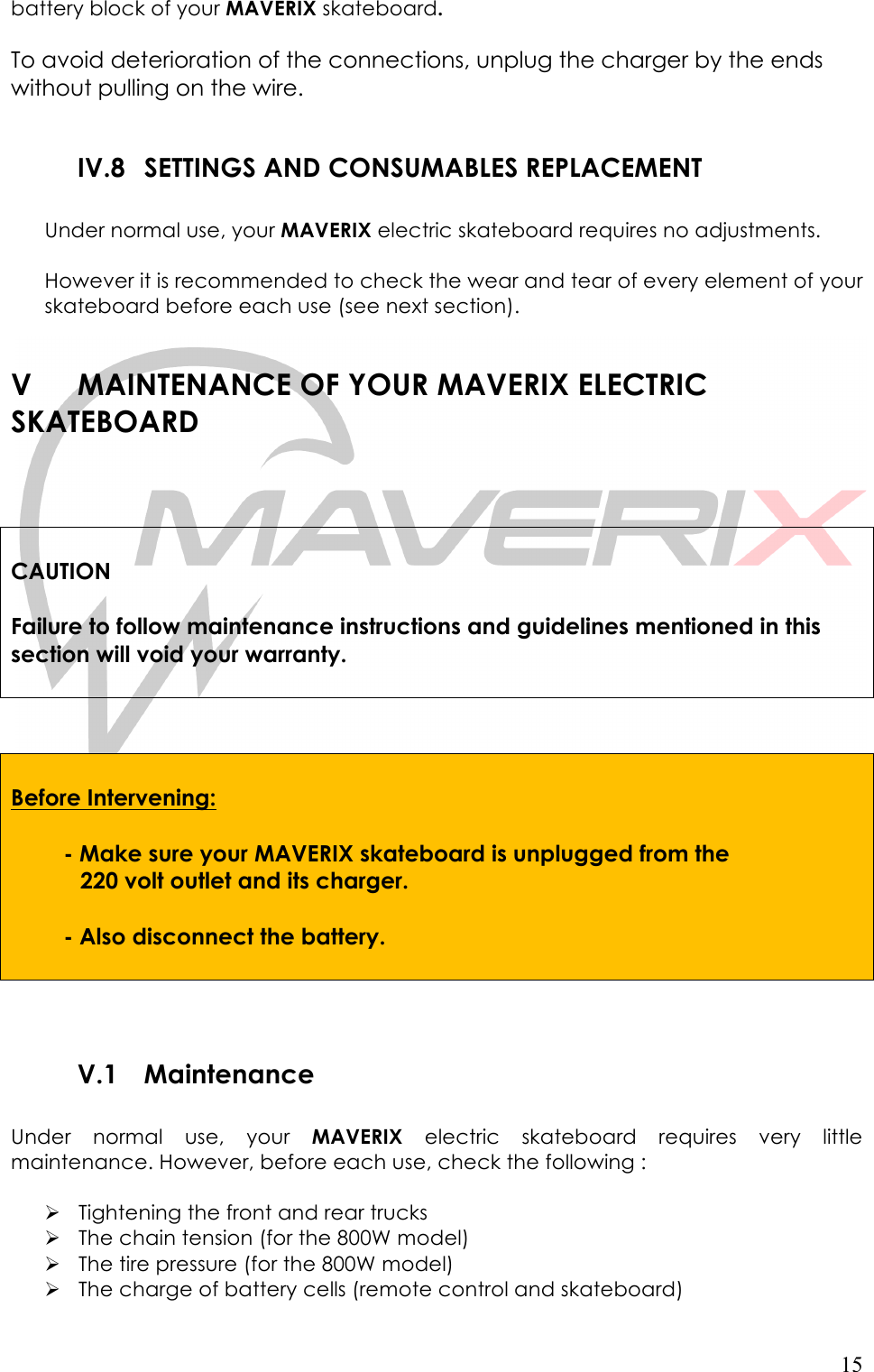   15 battery block of your MAVERIX skateboard.    To avoid deterioration of the connections, unplug the charger by the ends without pulling on the wire.  IV.8 SETTINGS AND CONSUMABLES REPLACEMENT  Under normal use, your MAVERIX electric skateboard requires no adjustments.  However it is recommended to check the wear and tear of every element of your skateboard before each use (see next section).  V MAINTENANCE OF YOUR MAVERIX ELECTRIC      SKATEBOARD     CAUTION  Failure to follow maintenance instructions and guidelines mentioned in this section will void your warranty.      Before Intervening:      - Make sure your MAVERIX skateboard is unplugged from the            220 volt outlet and its charger.     - Also disconnect the battery.         V.1 Maintenance  Under  normal  use,  your  MAVERIX electric  skateboard  requires  very  little maintenance. However, before each use, check the following :  ! Tightening the front and rear trucks ! The chain tension (for the 800W model) ! The tire pressure (for the 800W model) ! The charge of battery cells (remote control and skateboard) 