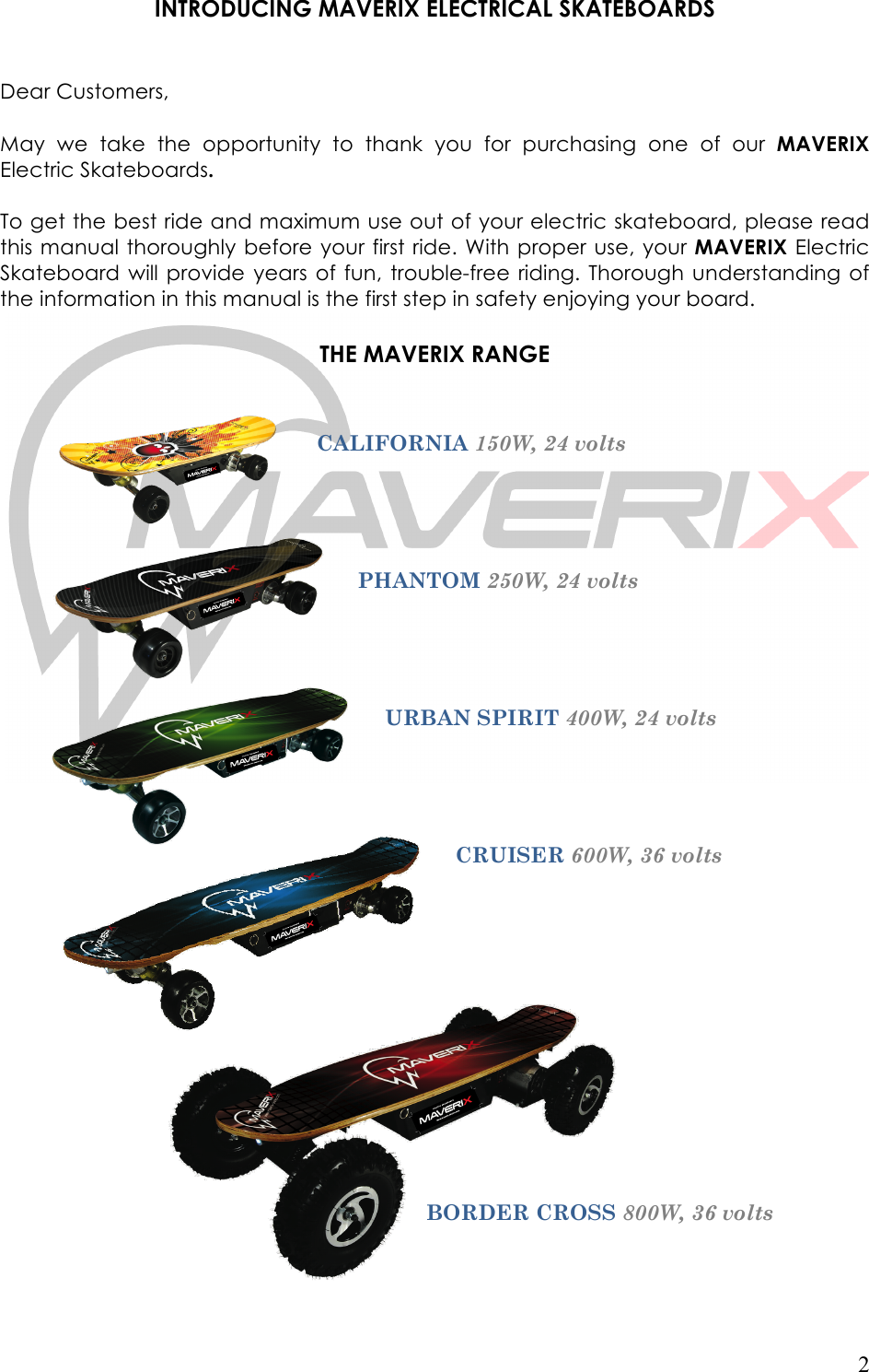   2  INTRODUCING MAVERIX ELECTRICAL SKATEBOARDS   Dear Customers,  May  we  take  the  opportunity  to  thank  you  for  purchasing  one  of  our MAVERIX Electric Skateboards.  To get the best ride and maximum use out of your electric skateboard, please read this manual thoroughly before your first ride. With proper use, your MAVERIX Electric Skateboard  will provide years  of fun, trouble-free  riding.  Thorough  understanding of the information in this manual is the first step in safety enjoying your board.   THE MAVERIX RANGE   !CALIFORNIA 150W, 24 volts PHANTOM 250W, 24 volts URBAN SPIRIT 400W, 24 volts CRUISER 600W, 36 volts BORDER CROSS 800W, 36 volts 
