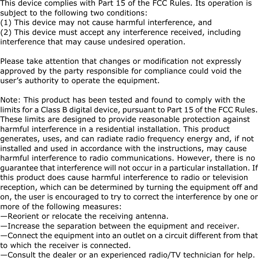 This device complies with Part 15 of the FCC Rules. Its operation is subject to the following two conditions:   (1) This device may not cause harmful interference, and   (2) This device must accept any interference received, including interference that may cause undesired operation.    Please take attention that changes or modification not expressly approved by the party responsible for compliance could void the user’s authority to operate the equipment.  Note: This product has been tested and found to comply with the limits for a Class B digital device, pursuant to Part 15 of the FCC Rules. These limits are designed to provide reasonable protection against harmful interference in a residential installation. This product generates, uses, and can radiate radio frequency energy and, if not installed and used in accordance with the instructions, may cause harmful interference to radio communications. However, there is no guarantee that interference will not occur in a particular installation. If this product does cause harmful interference to radio or television reception, which can be determined by turning the equipment off and on, the user is encouraged to try to correct the interference by one or more of the following measures:   —Reorient or relocate the receiving antenna.   —Increase the separation between the equipment and receiver.   —Connect the equipment into an outlet on a circuit different from that to which the receiver is connected.   —Consult the dealer or an experienced radio/TV technician for help.  