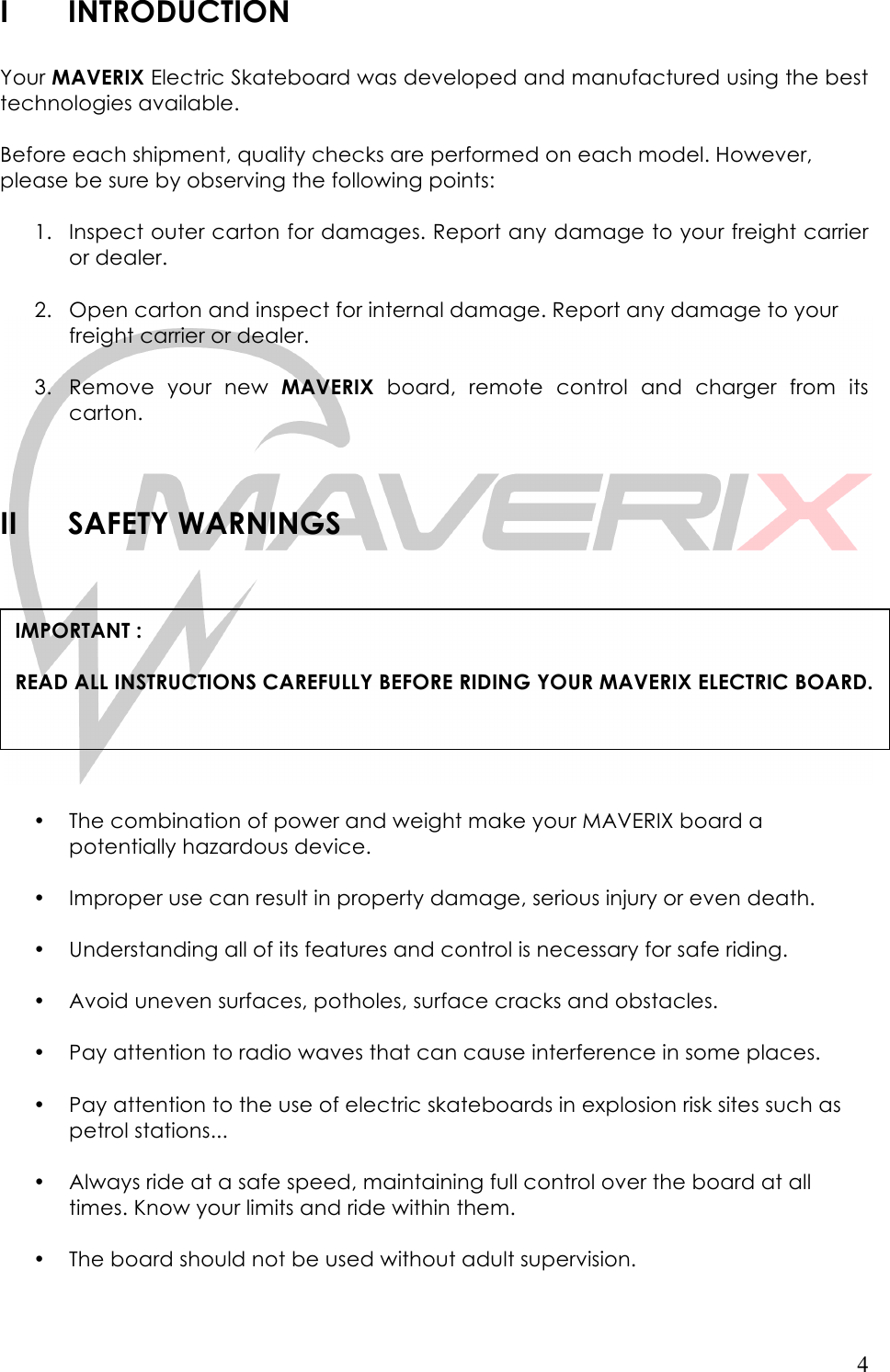   4 I INTRODUCTION  Your MAVERIX Electric Skateboard was developed and manufactured using the best technologies available.  Before each shipment, quality checks are performed on each model. However, please be sure by observing the following points:  1. Inspect outer carton for damages. Report any damage to your freight carrier or dealer.   2. Open carton and inspect for internal damage. Report any damage to your freight carrier or dealer.   3. Remove  your new  MAVERIX board,  remote  control  and  charger from  its carton.    II SAFETY WARNINGS    • The combination of power and weight make your MAVERIX board a potentially hazardous device.   • Improper use can result in property damage, serious injury or even death.   • Understanding all of its features and control is necessary for safe riding.   • Avoid uneven surfaces, potholes, surface cracks and obstacles.   • Pay attention to radio waves that can cause interference in some places.  • Pay attention to the use of electric skateboards in explosion risk sites such as petrol stations...  • Always ride at a safe speed, maintaining full control over the board at all times. Know your limits and ride within them.   • The board should not be used without adult supervision.   IMPORTANT :   READ ALL INSTRUCTIONS CAREFULLY BEFORE RIDING YOUR MAVERIX ELECTRIC BOARD.  