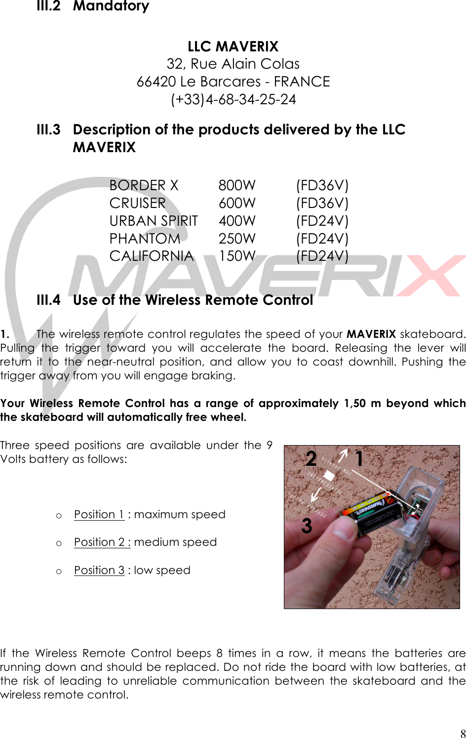   8 III.2 Mandatory  LLC MAVERIX 32, Rue Alain Colas 66420 Le Barcares - FRANCE (+33)4-68-34-25-24 III.3 Description of the products delivered by the LLC MAVERIX  BORDER X  800W    (FD36V) CRUISER     600W    (FD36V) URBAN SPIRIT  400W    (FD24V) PHANTOM  250W    (FD24V) CALIFORNIA  150W    (FD24V)      III.4 Use of the Wireless Remote Control   1. The wireless remote control regulates the speed of your MAVERIX skateboard. Pulling  the  trigger  toward  you  will  accelerate  the  board.  Releasing  the  lever  will return  it  to  the  near-neutral position,  and  allow  you  to  coast  downhill.  Pushing  the trigger away from you will engage braking.   Your  Wireless  Remote  Control  has  a  range  of  approximately  1,50  m  beyond  which the skateboard will automatically free wheel.   Three speed  positions  are  available under  the  9 Volts battery as follows:    o Position 1 : maximum speed  o Position 2 : medium speed  o Position 3 : low speed      If  the  Wireless  Remote  Control  beeps  8  times  in  a  row,  it  means  the  batteries  are running down and should be replaced. Do not ride the board with low batteries, at the  risk  of  leading  to  unreliable  communication between  the  skateboard  and  the wireless remote control.  1 3 2 
