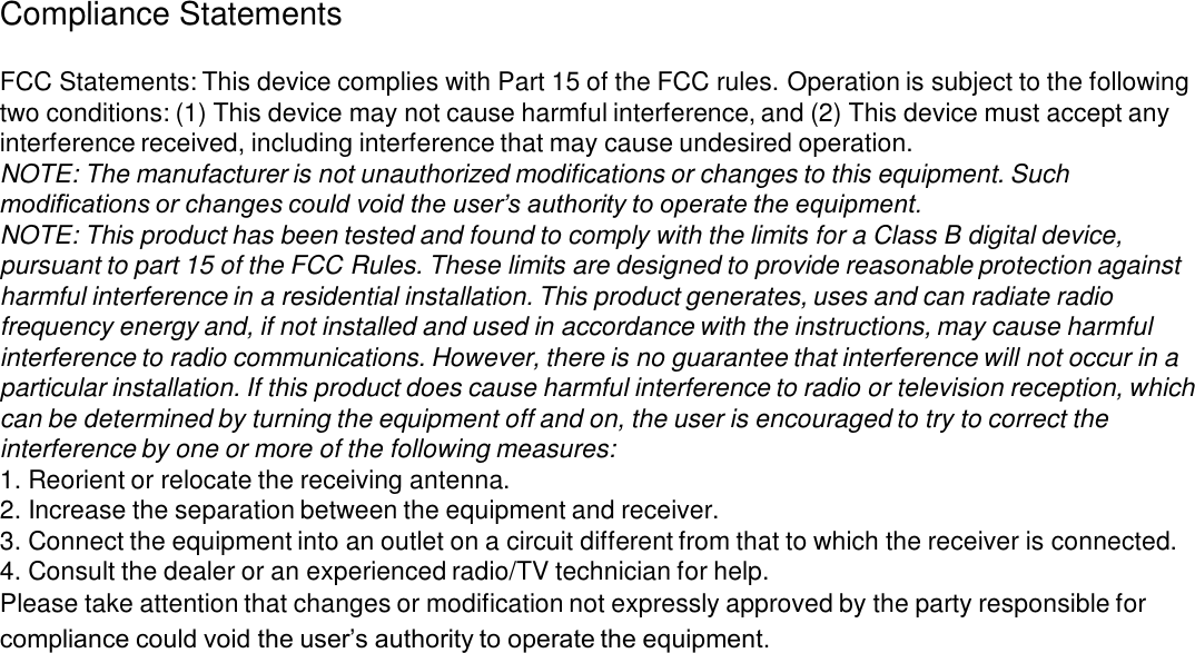 Compliance Statements FCC Statements: This device complies with Part 15 of the FCC rules. Operation is subject to the following two conditions: (1) This device may not cause harmful interference, and (2) This device must accept any interference received, including interference that may cause undesired operation.NOTE: The manufacturer is not unauthorized modifications or changes to this equipment. Such modifications or changes could void the user’s authority to operate the equipment.NOTE: This product has been tested and found to comply with the limits for a Class B digital device, pursuant to part 15 of the FCC Rules. These limits are designed to provide reasonable protection against harmful interference in a residential installation. This product generates, uses and can radiate radio frequency energy and, if not installed and used in accordance with the instructions, may cause harmful interference to radio communications. However, there is no guarantee that interference will not occur in a particular installation. If this product does cause harmful interference to radio or television reception, which can be determined by turning the equipment off and on, the user is encouraged to try to correct the interference by one or more of the following measures:1. Reorient or relocate the receiving antenna.2. Increase the separation between the equipment and receiver.3. Connect the equipment into an outlet on a circuit different from that to which the receiver is connected.4. Consult the dealer or an experienced radio/TV technician for help.Please take attention that changes or modification not expressly approved by the party responsible for compliance could void the user’s authority to operate the equipment.