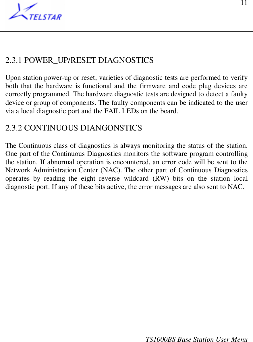 TS1000BS Base Station User Menu112.3.1 POWER_UP/RESET DIAGNOSTICSUpon station power-up or reset, varieties of diagnostic tests are performed to verifyboth that the hardware is functional and the firmware and code plug devices arecorrectly programmed. The hardware diagnostic tests are designed to detect a faultydevice or group of components. The faulty components can be indicated to the uservia a local diagnostic port and the FAIL LEDs on the board.2.3.2 CONTINUOUS DIANGONSTICSThe Continuous class of diagnostics is always monitoring the status of the station.One part of the Continuous Diagnostics monitors the software program controllingthe station. If abnormal operation is encountered, an error code will be sent to theNetwork Administration Center (NAC). The other part of Continuous Diagnosticsoperates by reading the eight reverse wildcard (RW) bits on the station localdiagnostic port. If any of these bits active, the error messages are also sent to NAC.