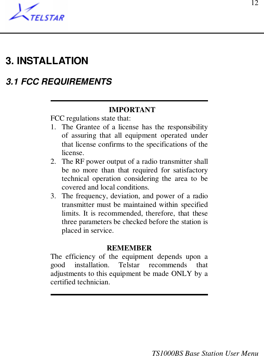 TS1000BS Base Station User Menu123. INSTALLATION3.1 FCC REQUIREMENTSIMPORTANTFCC regulations state that:1. The Grantee of a license has the responsibilityof assuring that all equipment operated underthat license confirms to the specifications of thelicense.2. The RF power output of a radio transmitter shallbe no more than that required for satisfactorytechnical operation considering the area to becovered and local conditions.3. The frequency, deviation, and power of a radiotransmitter must be maintained within specifiedlimits. It is recommended, therefore, that thesethree parameters be checked before the station isplaced in service.REMEMBERThe efficiency of the equipment depends upon agood installation. Telstar recommends thatadjustments to this equipment be made ONLY by acertified technician.