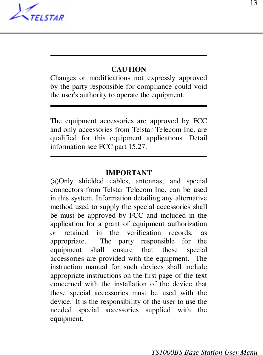 TS1000BS Base Station User Menu13CAUTIONChanges or modifications not expressly approvedby the party responsible for compliance could voidthe user&apos;s authority to operate the equipment.The equipment accessories are approved by FCCand only accessories from Telstar Telecom Inc. arequalified for this equipment applications. Detailinformation see FCC part 15.27.IMPORTANT(a)Only shielded cables, antennas, and specialconnectors from Telstar Telecom Inc. can be usedin this system. Information detailing any alternativemethod used to supply the special accessories shallbe must be approved by FCC and included in theapplication for a grant of equipment authorizationor retained in the verification records, asappropriate.  The party responsible for theequipment shall ensure that these specialaccessories are provided with the equipment.  Theinstruction manual for such devices shall includeappropriate instructions on the first page of the textconcerned with the installation of the device thatthese special accessories must be used with thedevice.  It is the responsibility of the user to use theneeded special accessories supplied with theequipment.