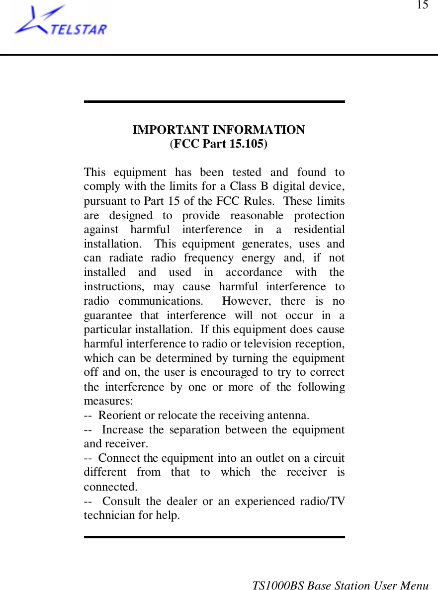 TS1000BS Base Station User Menu15IMPORTANT INFORMATION(FCC Part 15.105)This equipment has been tested and found tocomply with the limits for a Class B digital device,pursuant to Part 15 of the FCC Rules.  These limitsare designed to provide reasonable protectionagainst harmful interference in a residentialinstallation.  This equipment generates, uses andcan radiate radio frequency energy and, if notinstalled and used in accordance with theinstructions, may cause harmful interference toradio communications.  However, there is noguarantee that interference will not occur in aparticular installation.  If this equipment does causeharmful interference to radio or television reception,which can be determined by turning the equipmentoff and on, the user is encouraged to try to correctthe interference by one or more of the followingmeasures:--  Reorient or relocate the receiving antenna.--  Increase the separation between the equipmentand receiver.--  Connect the equipment into an outlet on a circuitdifferent from that to which the receiver isconnected.--  Consult the dealer or an experienced radio/TVtechnician for help.