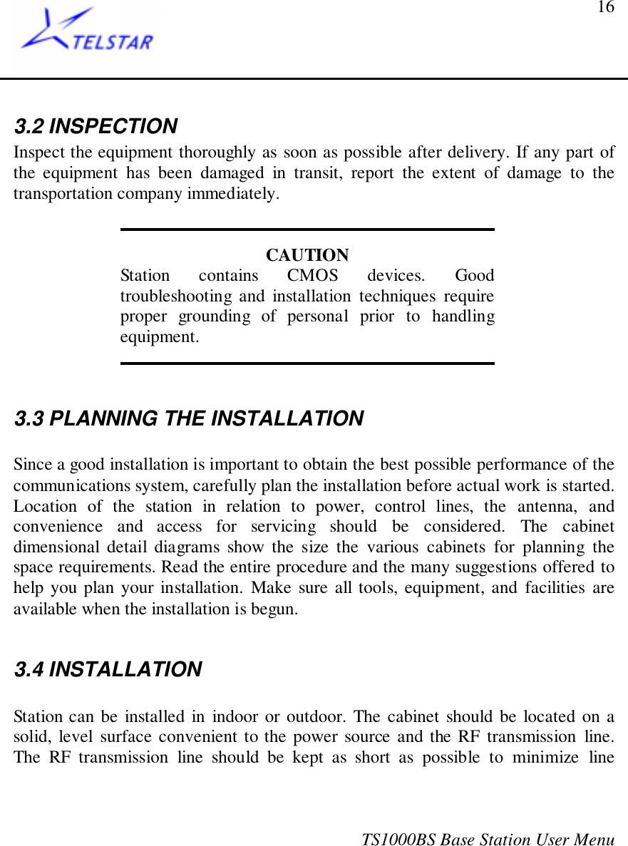 TS1000BS Base Station User Menu163.2 INSPECTIONInspect the equipment thoroughly as soon as possible after delivery. If any part ofthe equipment has been damaged in transit, report the extent of damage to thetransportation company immediately.CAUTIONStation contains CMOS devices. Goodtroubleshooting and installation techniques requireproper grounding of personal prior to handlingequipment.3.3 PLANNING THE INSTALLATIONSince a good installation is important to obtain the best possible performance of thecommunications system, carefully plan the installation before actual work is started.Location of the station in relation to power, control lines, the antenna, andconvenience and access for servicing should be considered. The cabinetdimensional detail diagrams show the size the various cabinets for planning thespace requirements. Read the entire procedure and the many suggestions offered tohelp you plan your installation. Make sure all tools, equipment, and facilities areavailable when the installation is begun.3.4 INSTALLATIONStation can be installed in indoor or outdoor. The cabinet should be located on asolid, level surface convenient to the power source and the RF transmission line.The RF transmission line should be kept as short as possible to minimize line