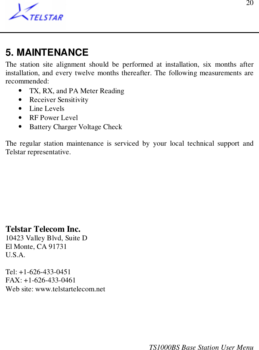 TS1000BS Base Station User Menu205. MAINTENANCEThe station site alignment should be performed at installation, six months afterinstallation, and every twelve months thereafter. The following measurements arerecommended:• TX, RX, and PA Meter Reading• Receiver Sensitivity• Line Levels• RF Power Level• Battery Charger Voltage CheckThe regular station maintenance is serviced by your local technical support andTelstar representative.Telstar Telecom Inc.10423 Valley Blvd, Suite DEl Monte, CA 91731U.S.A.Tel: +1-626-433-0451FAX: +1-626-433-0461Web site: www.telstartelecom.net