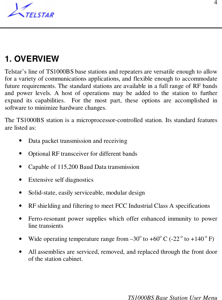 TS1000BS Base Station User Menu41. OVERVIEWTelstar’s line of TS1000BS base stations and repeaters are versatile enough to allowfor a variety of communications applications, and flexible enough to accommodatefuture requirements. The standard stations are available in a full range of RF bandsand power levels. A host of operations may be added to the station to furtherexpand its capabilities.  For the most part, these options are accomplished insoftware to minimize hardware changes.The TS1000BS station is a microprocessor-controlled station. Its standard featuresare listed as:• Data packet transmission and receiving• Optional RF transceiver for different bands• Capable of 115,200 Baud Data transmission• Extensive self diagnostics• Solid-state, easily serviceable, modular design• RF shielding and filtering to meet FCC Industrial Class A specifications• Ferro-resonant power supplies which offer enhanced immunity to powerline transients• Wide operating temperature range from –30o to +60o C (-22 o to +140 o F)• All assemblies are serviced, removed, and replaced through the front doorof the station cabinet.