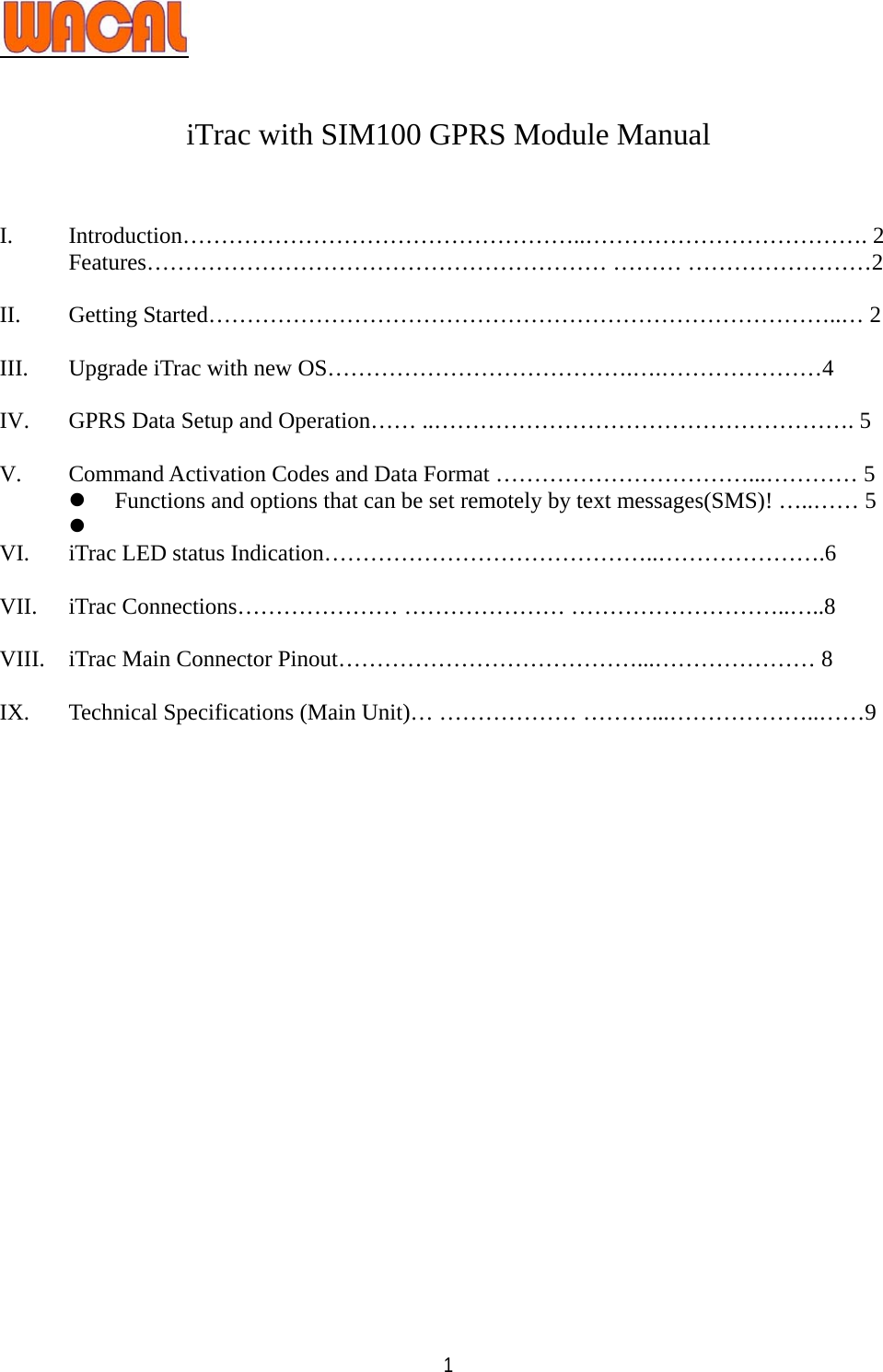   1  iTrac with SIM100 GPRS Module Manual   I. Introduction……………………………………………..………………………………. 2 Features…………………………………………………… ……… ……………………2  II. Getting Started………………………………………………………………………..… 2  III. Upgrade iTrac with new OS………………………………….….…………………4  IV. GPRS Data Setup and Operation…… ..………………………………………………. 5  V. Command Activation Codes and Data Format ……………………………...………… 5 z Functions and options that can be set remotely by text messages(SMS)! …..…… 5 z  VI. iTrac LED status Indication……………………………………..………………….6  VII. iTrac Connections………………… ………………… ………………………..…..8  VIII. iTrac Main Connector Pinout…………………………………...………………… 8  IX. Technical Specifications (Main Unit)… ……………… ………...………………..……9  