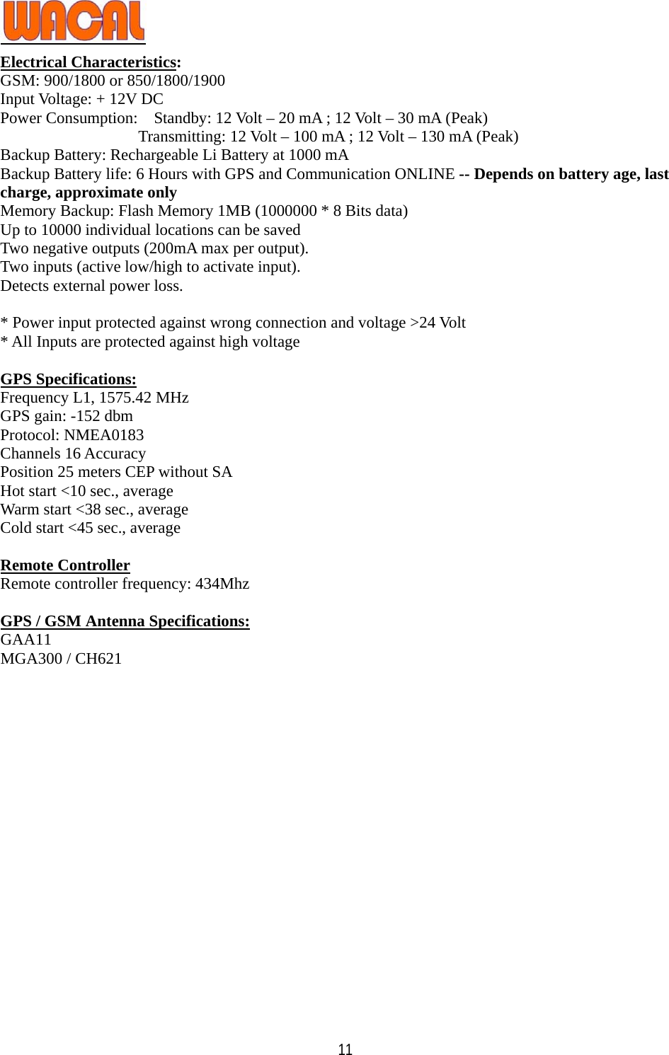   11Electrical Characteristics: GSM: 900/1800 or 850/1800/1900 Input Voltage: + 12V DC   Power Consumption:    Standby: 12 Volt – 20 mA ; 12 Volt – 30 mA (Peak)                  Transmitting: 12 Volt – 100 mA ; 12 Volt – 130 mA (Peak) Backup Battery: Rechargeable Li Battery at 1000 mA Backup Battery life: 6 Hours with GPS and Communication ONLINE -- Depends on battery age, last charge, approximate only Memory Backup: Flash Memory 1MB (1000000 * 8 Bits data) Up to 10000 individual locations can be saved   Two negative outputs (200mA max per output). Two inputs (active low/high to activate input).   Detects external power loss.    * Power input protected against wrong connection and voltage &gt;24 Volt * All Inputs are protected against high voltage  GPS Specifications: Frequency L1, 1575.42 MHz GPS gain: -152 dbm Protocol: NMEA0183 Channels 16 Accuracy Position 25 meters CEP without SA   Hot start &lt;10 sec., average Warm start &lt;38 sec., average Cold start &lt;45 sec., average  Remote Controller Remote controller frequency: 434Mhz  GPS / GSM Antenna Specifications: GAA11 MGA300 / CH621  
