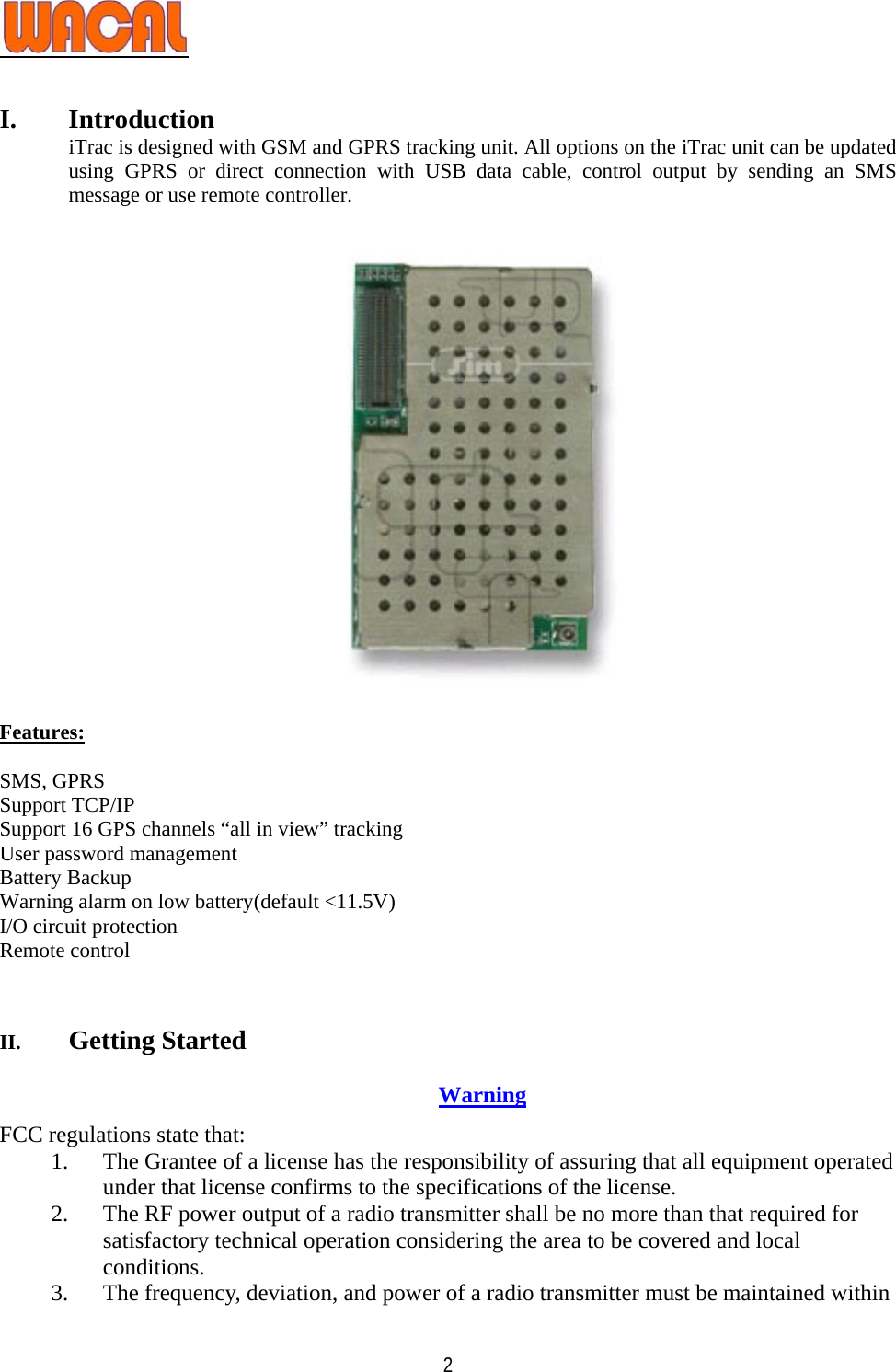   2 I. Introduction iTrac is designed with GSM and GPRS tracking unit. All options on the iTrac unit can be updated using GPRS or direct connection with USB data cable, control output by sending an SMS message or use remote controller.        Features:  SMS, GPRS Support TCP/IP Support 16 GPS channels “all in view” tracking User password management Battery Backup Warning alarm on low battery(default &lt;11.5V) I/O circuit protection Remote control   II. Getting Started    Warning FCC regulations state that: 1. The Grantee of a license has the responsibility of assuring that all equipment operated under that license confirms to the specifications of the license. 2. The RF power output of a radio transmitter shall be no more than that required for satisfactory technical operation considering the area to be covered and local conditions. 3. The frequency, deviation, and power of a radio transmitter must be maintained within 