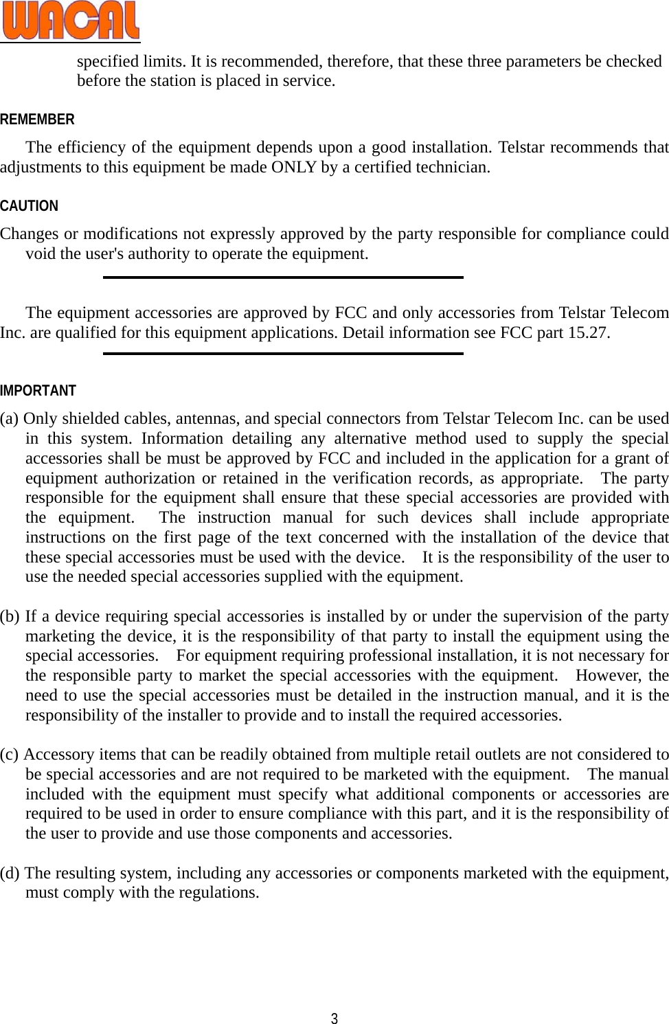   3specified limits. It is recommended, therefore, that these three parameters be checked before the station is placed in service.    REMEMBER The efficiency of the equipment depends upon a good installation. Telstar recommends that adjustments to this equipment be made ONLY by a certified technician.  CAUTION  Changes or modifications not expressly approved by the party responsible for compliance could void the user&apos;s authority to operate the equipment.   The equipment accessories are approved by FCC and only accessories from Telstar Telecom Inc. are qualified for this equipment applications. Detail information see FCC part 15.27.   IMPORTANT (a) Only shielded cables, antennas, and special connectors from Telstar Telecom Inc. can be used in this system. Information detailing any alternative method used to supply the special accessories shall be must be approved by FCC and included in the application for a grant of equipment authorization or retained in the verification records, as appropriate.  The party responsible for the equipment shall ensure that these special accessories are provided with the equipment.  The instruction manual for such devices shall include appropriate instructions on the first page of the text concerned with the installation of the device that these special accessories must be used with the device.    It is the responsibility of the user to use the needed special accessories supplied with the equipment.  (b) If a device requiring special accessories is installed by or under the supervision of the party marketing the device, it is the responsibility of that party to install the equipment using the special accessories.    For equipment requiring professional installation, it is not necessary for the responsible party to market the special accessories with the equipment.  However, the need to use the special accessories must be detailed in the instruction manual, and it is the responsibility of the installer to provide and to install the required accessories.  (c) Accessory items that can be readily obtained from multiple retail outlets are not considered to be special accessories and are not required to be marketed with the equipment.    The manual included with the equipment must specify what additional components or accessories are required to be used in order to ensure compliance with this part, and it is the responsibility of the user to provide and use those components and accessories.  (d) The resulting system, including any accessories or components marketed with the equipment, must comply with the regulations.    