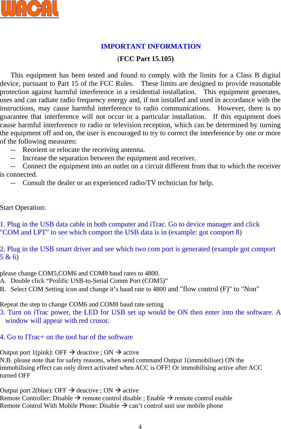   4  IMPORTANT INFORMATION       (FCC Part 15.105)  This equipment has been tested and found to comply with the limits for a Class B digital device, pursuant to Part 15 of the FCC Rules.    These limits are designed to provide reasonable protection against harmful interference in a residential installation.  This equipment generates, uses and can radiate radio frequency energy and, if not installed and used in accordance with the instructions, may cause harmful interference to radio communications.  However, there is no guarantee that interference will not occur in a particular installation.  If this equipment does cause harmful interference to radio or television reception, which can be determined by turning the equipment off and on, the user is encouraged to try to correct the interference by one or more of the following measures: --    Reorient or relocate the receiving antenna. --    Increase the separation between the equipment and receiver. --    Connect the equipment into an outlet on a circuit different from that to which the receiver is connected. --    Consult the dealer or an experienced radio/TV technician for help.   Start Operation:  1. Plug in the USB data cable in both computer and iTrac. Go to device manager and click &quot;COM and LPT&quot; to see which comport the USB data is in (example: got comport 8)   2. Plug in the USB smart driver and see which two com port is generated (example got comport 5 &amp; 6)   please change COM5,COM6 and COM8 baud rates to 4800. A. Double click “Prolific USB-to-Serial Comm Port (COM5)” B. Select COM Setting icon and change it’s baud rate to 4800 and &quot;flow control (F)&quot; to &quot;Non&quot;  Repeat the step to change COM6 and COM8 baud rate setting                    3. Turn on iTrac power, the LED for USB set up would be ON then enter into the software. A window will appear with red crusor.    4. Go to ITrac+ on the tool bar of the software  Output port 1(pink): OFF Æ deactive ; ON Æ active   N.B. please note that for safety reasons, when send command Output 1(immobiliser) ON the immobilising effect can only direct activated when ACC is OFF! Or immobilising active after ACC turned OFF  Output port 2(blue): OFF Æ deactive ; ON Æ active Remote Controller: Disable Æ remote control disable ; Enable Æ remote control enable Remote Control With Mobile Phone: Disable Æ can’t control unit use mobile phone 