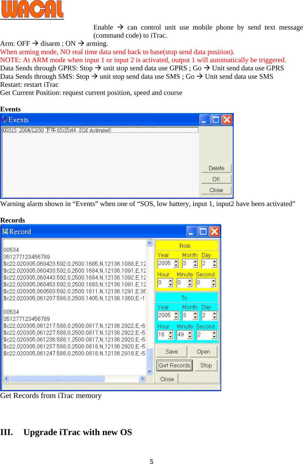   5Enable  Æ can control unit use mobile phone by send text message (command code) to iTrac. Arm: OFF Æ disarm ; ON Æ arming. When arming mode, NO real time data send back to base(stop send data position). NOTE: At ARM mode when input 1 or input 2 is activated, output 1 will automatically be triggered. Data Sends through GPRS: Stop Æ unit stop send data use GPRS ; Go Æ Unit send data use GPRS Data Sends through SMS: Stop Æ unit stop send data use SMS ; Go Æ Unit send data use SMS Restart: restart iTrac Get Current Position: request current position, speed and course  Events  Warning alarm shown in “Events” when one of “SOS, low battery, input 1, input2 have been activated”  Records  Get Records from iTrac memory    III. Upgrade iTrac with new OS 