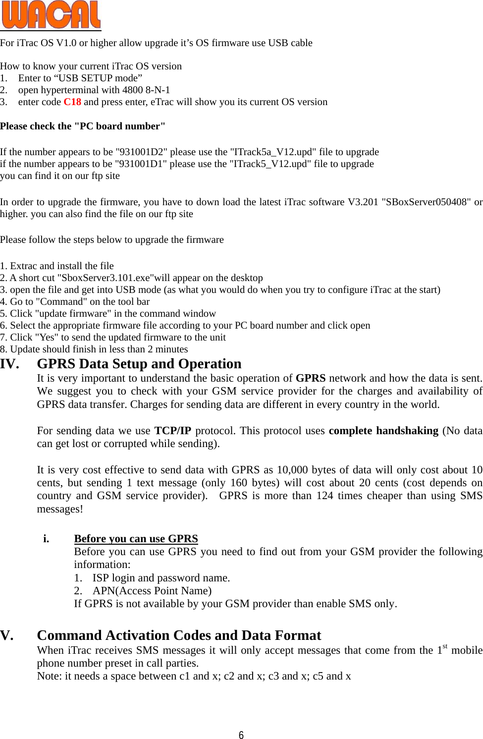   6For iTrac OS V1.0 or higher allow upgrade it’s OS firmware use USB cable  How to know your current iTrac OS version 1. Enter to “USB SETUP mode”   2. open hyperterminal with 4800 8-N-1 3. enter code C18 and press enter, eTrac will show you its current OS version  Please check the &quot;PC board number&quot;  If the number appears to be &quot;931001D2&quot; please use the &quot;ITrack5a_V12.upd&quot; file to upgrade if the number appears to be &quot;931001D1&quot; please use the &quot;ITrack5_V12.upd&quot; file to upgrade you can find it on our ftp site   In order to upgrade the firmware, you have to down load the latest iTrac software V3.201 &quot;SBoxServer050408&quot; or higher. you can also find the file on our ftp site     Please follow the steps below to upgrade the firmware   1. Extrac and install the file 2. A short cut &quot;SboxServer3.101.exe&quot;will appear on the desktop 3. open the file and get into USB mode (as what you would do when you try to configure iTrac at the start) 4. Go to &quot;Command&quot; on the tool bar 5. Click &quot;update firmware&quot; in the command window 6. Select the appropriate firmware file according to your PC board number and click open 7. Click &quot;Yes&quot; to send the updated firmware to the unit 8. Update should finish in less than 2 minutes IV. GPRS Data Setup and Operation It is very important to understand the basic operation of GPRS network and how the data is sent. We suggest you to check with your GSM service provider for the charges and availability of GPRS data transfer. Charges for sending data are different in every country in the world.  For sending data we use TCP/IP protocol. This protocol uses complete handshaking (No data can get lost or corrupted while sending).    It is very cost effective to send data with GPRS as 10,000 bytes of data will only cost about 10 cents, but sending 1 text message (only 160 bytes) will cost about 20 cents (cost depends on country and GSM service provider).  GPRS is more than 124 times cheaper than using SMS messages!  i. Before you can use GPRS Before you can use GPRS you need to find out from your GSM provider the following information: 1. ISP login and password name. 2. APN(Access Point Name) If GPRS is not available by your GSM provider than enable SMS only.    V. Command Activation Codes and Data Format When iTrac receives SMS messages it will only accept messages that come from the 1st mobile phone number preset in call parties. Note: it needs a space between c1 and x; c2 and x; c3 and x; c5 and x  