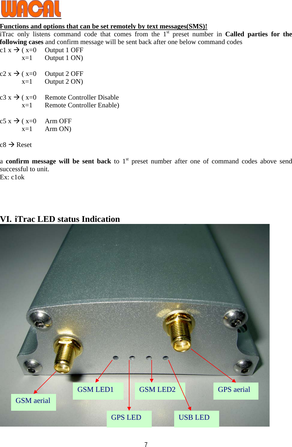   7Functions and options that can be set remotely by text messages(SMS)! iTrac only listens command code that comes from the 1st preset number in Called parties for the following cases and confirm message will be sent back after one below command codes   c1 x Æ ( x=0  Output 1 OFF x=1  Output 1 ON)  c2 x Æ ( x=0  Output 2 OFF x=1  Output 2 ON)  c3 x Æ ( x=0  Remote Controller Disable x=1  Remote Controller Enable)  c5 x Æ ( x=0  Arm OFF x=1 Arm ON)  c8 Æ Reset  a confirm message will be sent back to 1st preset number after one of command codes above send successful to unit. Ex: c1ok     VI. iTrac LED status Indication  GSM LED1  GPS aerial GSM aerial GSM LED2 GPS LED  USB LED 