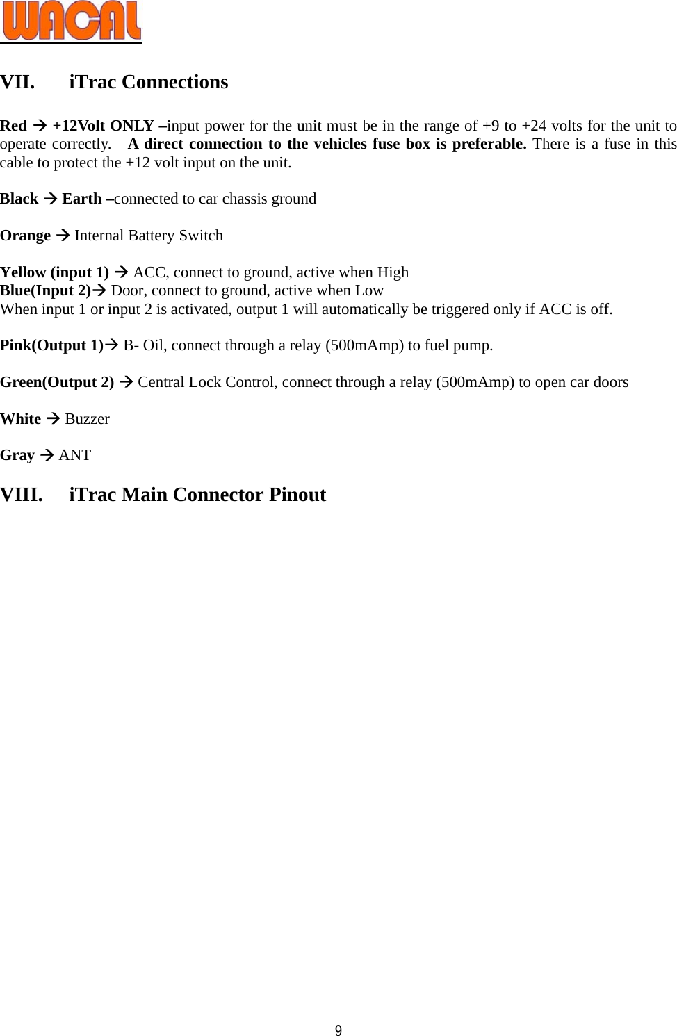   9 VII. iTrac Connections  Red Æ +12Volt ONLY –input power for the unit must be in the range of +9 to +24 volts for the unit to operate correctly.   A direct connection to the vehicles fuse box is preferable. There is a fuse in this cable to protect the +12 volt input on the unit.  Black Æ Earth –connected to car chassis ground  Orange Æ Internal Battery Switch  Yellow (input 1) Æ ACC, connect to ground, active when High Blue(Input 2)Æ Door, connect to ground, active when Low When input 1 or input 2 is activated, output 1 will automatically be triggered only if ACC is off.  Pink(Output 1)Æ B- Oil, connect through a relay (500mAmp) to fuel pump.  Green(Output 2) Æ Central Lock Control, connect through a relay (500mAmp) to open car doors  White Æ Buzzer  Gray Æ ANT  VIII.  iTrac Main Connector Pinout   