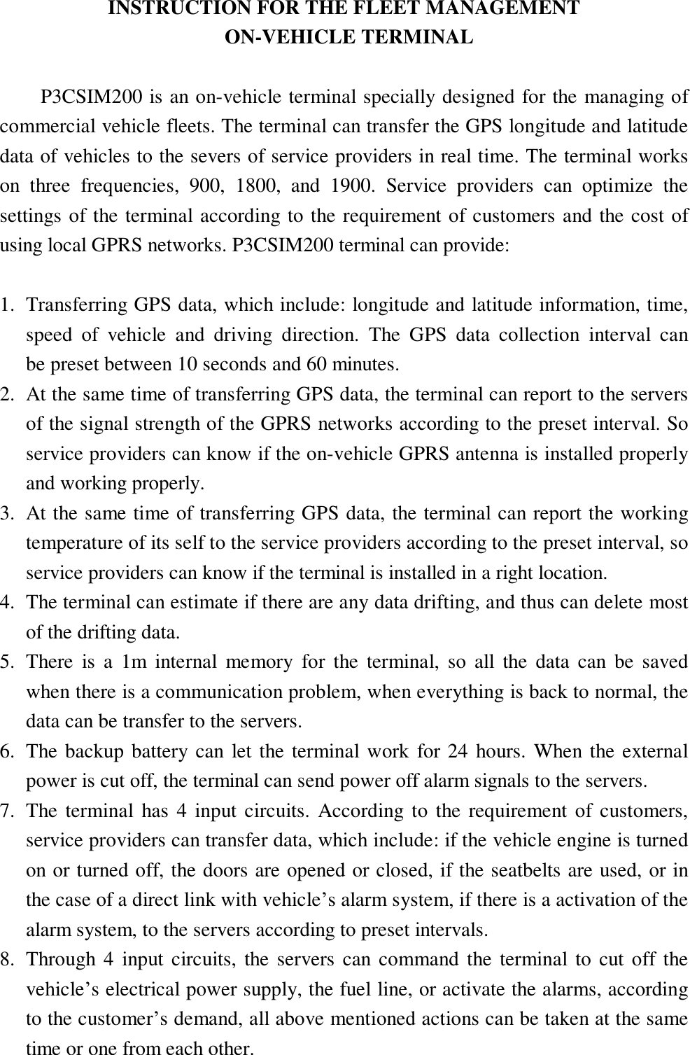  INSTRUCTION FOR THE FLEET MANAGEMENT  ON-VEHICLE TERMINAL  P3CSIM200 is an on-vehicle terminal specially designed for the managing of commercial vehicle fleets. The terminal can transfer the GPS longitude and latitude data of vehicles to the severs of service providers in real time. The terminal works on three frequencies, 900, 1800, and 1900. Service providers can optimize the settings of the terminal according to the requirement of customers and the cost of using local GPRS networks. P3CSIM200 terminal can provide:  1. Transferring GPS data, which include: longitude and latitude information, time, speed of vehicle and driving direction. The GPS data collection interval can    be preset between 10 seconds and 60 minutes. 2. At the same time of transferring GPS data, the terminal can report to the servers  of the signal strength of the GPRS networks according to the preset interval. So  service providers can know if the on-vehicle GPRS antenna is installed properly and working properly. 3. At the same time of transferring GPS data, the terminal can report the working temperature of its self to the service providers according to the preset interval, so service providers can know if the terminal is installed in a right location. 4. The terminal can estimate if there are any data drifting, and thus can delete most of the drifting data. 5. There is a 1m internal memory for the terminal, so all the data can be saved when there is a communication problem, when everything is back to normal, the data can be transfer to the servers. 6. The backup battery can let the terminal work for 24 hours. When the external power is cut off, the terminal can send power off alarm signals to the servers. 7. The terminal has 4 input circuits. According to the requirement of customers, service providers can transfer data, which include: if the vehicle engine is turned on or turned off, the doors are opened or closed, if the seatbelts are used, or in the case of a direct link with vehicle’s alarm system, if there is a activation of the alarm system, to the servers according to preset intervals. 8. Through 4 input circuits, the servers can command the terminal to cut off the vehicle’s electrical power supply, the fuel line, or activate the alarms, according to the customer’s demand, all above mentioned actions can be taken at the same time or one from each other.   