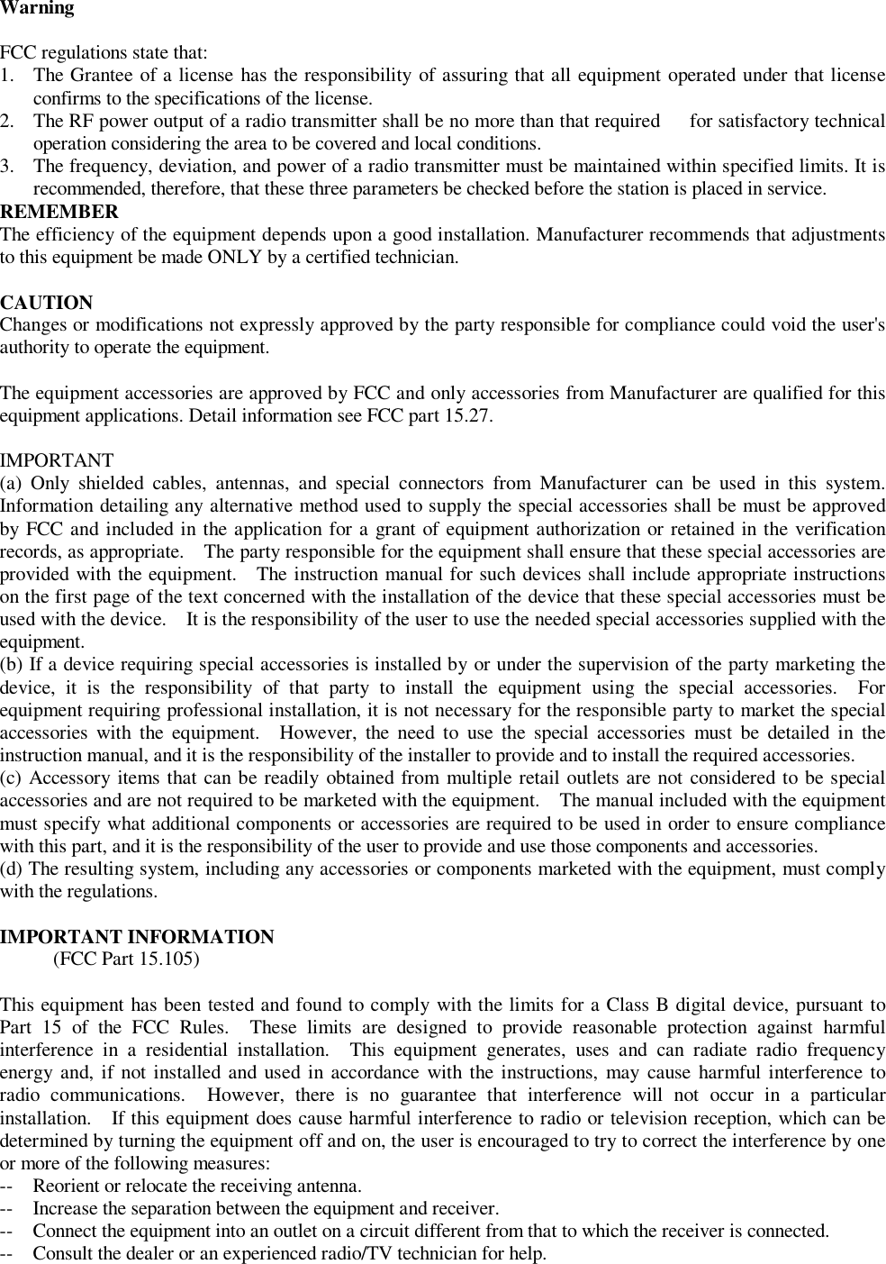 Warning  FCC regulations state that:  1. The Grantee of a license has the responsibility of assuring that all equipment operated under that license confirms to the specifications of the license.  2. The RF power output of a radio transmitter shall be no more than that required   for satisfactory technical operation considering the area to be covered and local conditions.  3. The frequency, deviation, and power of a radio transmitter must be maintained within specified limits. It is recommended, therefore, that these three parameters be checked before the station is placed in service. REMEMBER  The efficiency of the equipment depends upon a good installation. Manufacturer recommends that adjustments to this equipment be made ONLY by a certified technician.    CAUTION   Changes or modifications not expressly approved by the party responsible for compliance could void the user&apos;s authority to operate the equipment.     The equipment accessories are approved by FCC and only accessories from Manufacturer are qualified for this equipment applications. Detail information see FCC part 15.27.   IMPORTANT  (a) Only shielded cables, antennas, and special connectors from Manufacturer can be used in this system. Information detailing any alternative method used to supply the special accessories shall be must be approved by FCC and included in the application for a grant of equipment authorization or retained in the verification records, as appropriate.  The party responsible for the equipment shall ensure that these special accessories are provided with the equipment.  The instruction manual for such devices shall include appropriate instructions on the first page of the text concerned with the installation of the device that these special accessories must be used with the device.  It is the responsibility of the user to use the needed special accessories supplied with the equipment.  (b) If a device requiring special accessories is installed by or under the supervision of the party marketing the device, it is the responsibility of that party to install the equipment using the special accessories.  For equipment requiring professional installation, it is not necessary for the responsible party to market the special accessories with the equipment.  However, the need to use the special accessories must be detailed in the instruction manual, and it is the responsibility of the installer to provide and to install the required accessories.  (c) Accessory items that can be readily obtained from multiple retail outlets are not considered to be special accessories and are not required to be marketed with the equipment.  The manual included with the equipment must specify what additional components or accessories are required to be used in order to ensure compliance with this part, and it is the responsibility of the user to provide and use those components and accessories.  (d) The resulting system, including any accessories or components marketed with the equipment, must comply with the regulations.    IMPORTANT INFORMATION  (FCC Part 15.105)  This equipment has been tested and found to comply with the limits for a Class B digital device, pursuant to Part 15 of the FCC Rules.  These limits are designed to provide reasonable protection against harmful interference in a residential installation.  This equipment generates, uses and can radiate radio frequency energy and, if not installed and used in accordance with the instructions, may cause harmful interference to radio communications.  However, there is no guarantee that interference will not occur in a particular installation.  If this equipment does cause harmful interference to radio or television reception, which can be determined by turning the equipment off and on, the user is encouraged to try to correct the interference by one or more of the following measures:  --  Reorient or relocate the receiving antenna.  --  Increase the separation between the equipment and receiver.  --  Connect the equipment into an outlet on a circuit different from that to which the receiver is connected.  --  Consult the dealer or an experienced radio/TV technician for help. 
