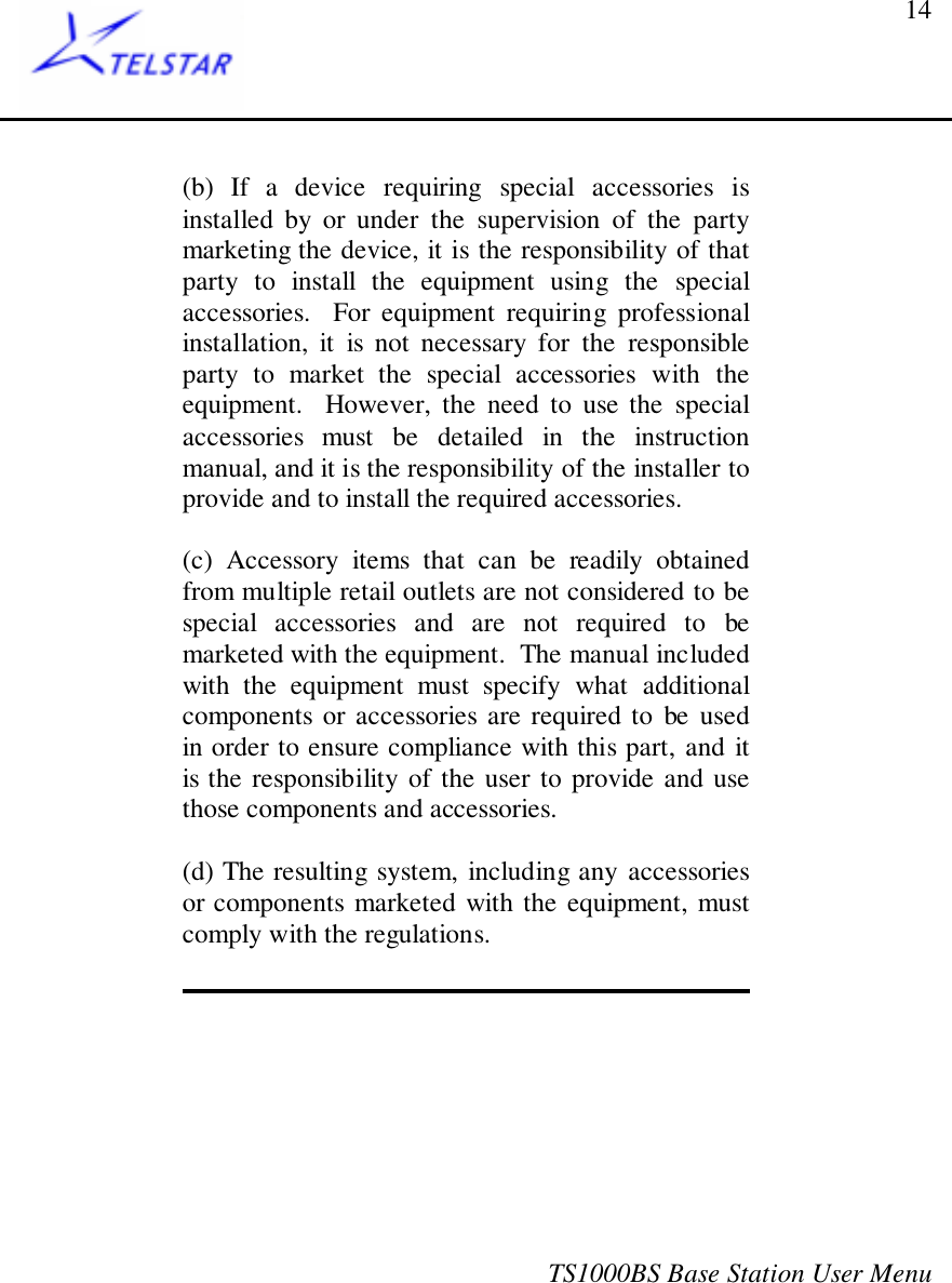 TS1000BS Base Station User Menu14(b) If a device requiring special accessories isinstalled by or under the supervision of the partymarketing the device, it is the responsibility of thatparty to install the equipment using the specialaccessories.  For equipment requiring professionalinstallation, it is not necessary for the responsibleparty to market the special accessories with theequipment.  However, the need to use the specialaccessories must be detailed in the instructionmanual, and it is the responsibility of the installer toprovide and to install the required accessories.(c) Accessory items that can be readily obtainedfrom multiple retail outlets are not considered to bespecial accessories and are not required to bemarketed with the equipment.  The manual includedwith the equipment must specify what additionalcomponents or accessories are required to be usedin order to ensure compliance with this part, and itis the responsibility of the user to provide and usethose components and accessories.(d) The resulting system, including any accessoriesor components marketed with the equipment, mustcomply with the regulations.