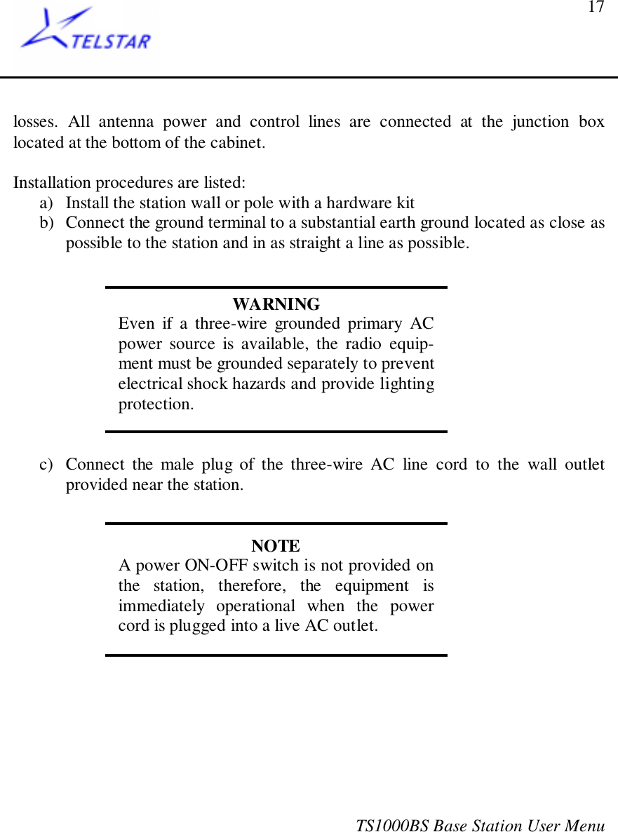 TS1000BS Base Station User Menu17losses. All antenna power and control lines are connected at the junction boxlocated at the bottom of the cabinet.Installation procedures are listed:a) Install the station wall or pole with a hardware kitb) Connect the ground terminal to a substantial earth ground located as close aspossible to the station and in as straight a line as possible.WARNINGEven if a three-wire grounded primary ACpower source is available, the radio equip-ment must be grounded separately to preventelectrical shock hazards and provide lightingprotection.c) Connect the male plug of the three-wire AC line cord to the wall outletprovided near the station.NOTEA power ON-OFF switch is not provided onthe station, therefore, the equipment isimmediately operational when the powercord is plugged into a live AC outlet.