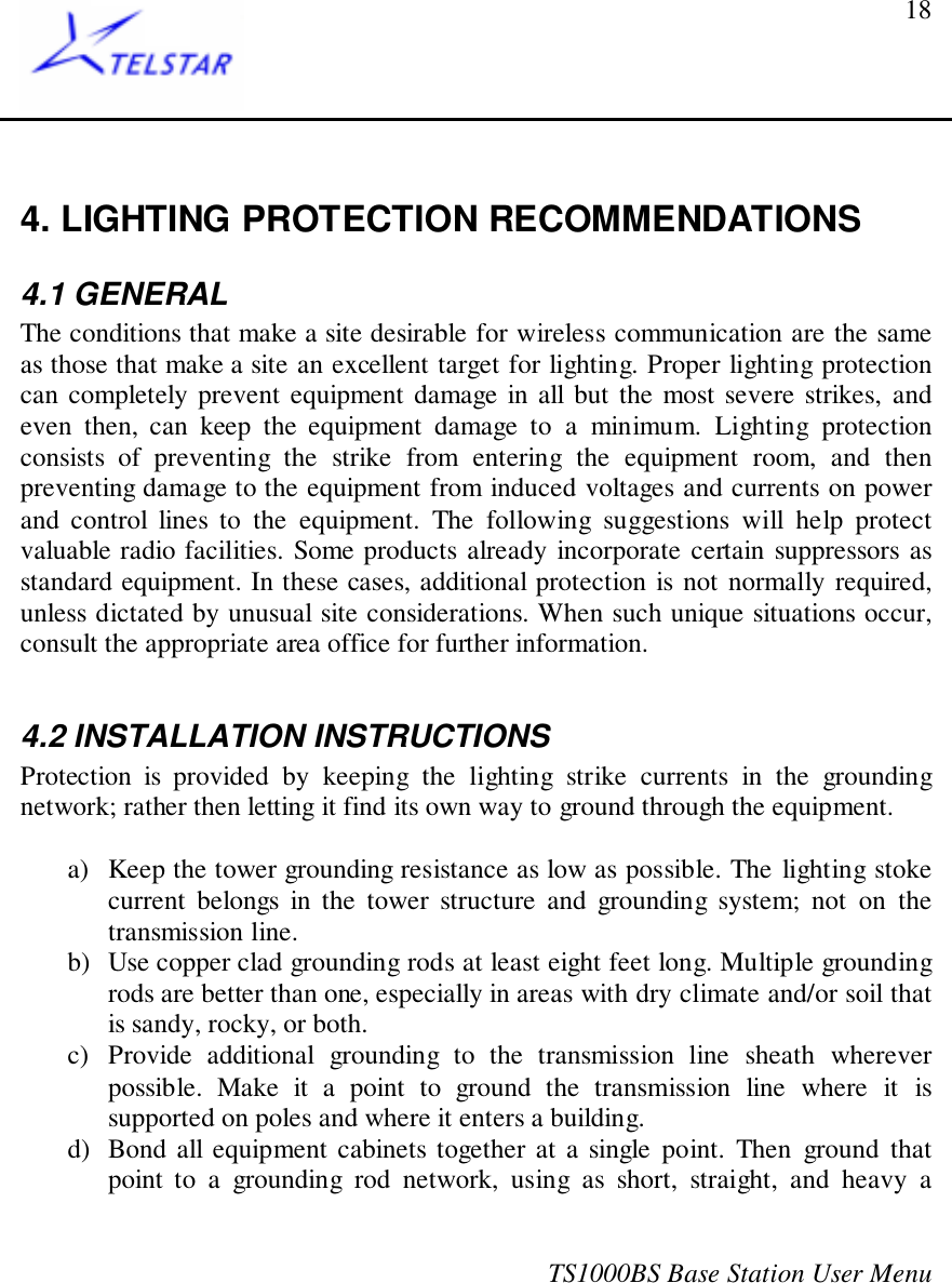 TS1000BS Base Station User Menu184. LIGHTING PROTECTION RECOMMENDATIONS4.1 GENERALThe conditions that make a site desirable for wireless communication are the sameas those that make a site an excellent target for lighting. Proper lighting protectioncan completely prevent equipment damage in all but the most severe strikes, andeven then, can keep the equipment damage to a minimum. Lighting protectionconsists of preventing the strike from entering the equipment room, and thenpreventing damage to the equipment from induced voltages and currents on powerand control lines to the equipment. The following suggestions will help protectvaluable radio facilities. Some products already incorporate certain suppressors asstandard equipment. In these cases, additional protection is not normally required,unless dictated by unusual site considerations. When such unique situations occur,consult the appropriate area office for further information.4.2 INSTALLATION INSTRUCTIONSProtection is provided by keeping the lighting strike currents in the groundingnetwork; rather then letting it find its own way to ground through the equipment.a) Keep the tower grounding resistance as low as possible. The lighting stokecurrent belongs in the tower structure and grounding system; not on thetransmission line.b) Use copper clad grounding rods at least eight feet long. Multiple groundingrods are better than one, especially in areas with dry climate and/or soil thatis sandy, rocky, or both.c) Provide additional grounding to the transmission line sheath whereverpossible. Make it a point to ground the transmission line where it issupported on poles and where it enters a building.d) Bond all equipment cabinets together at a single point. Then ground thatpoint to a grounding rod network, using as short, straight, and heavy a