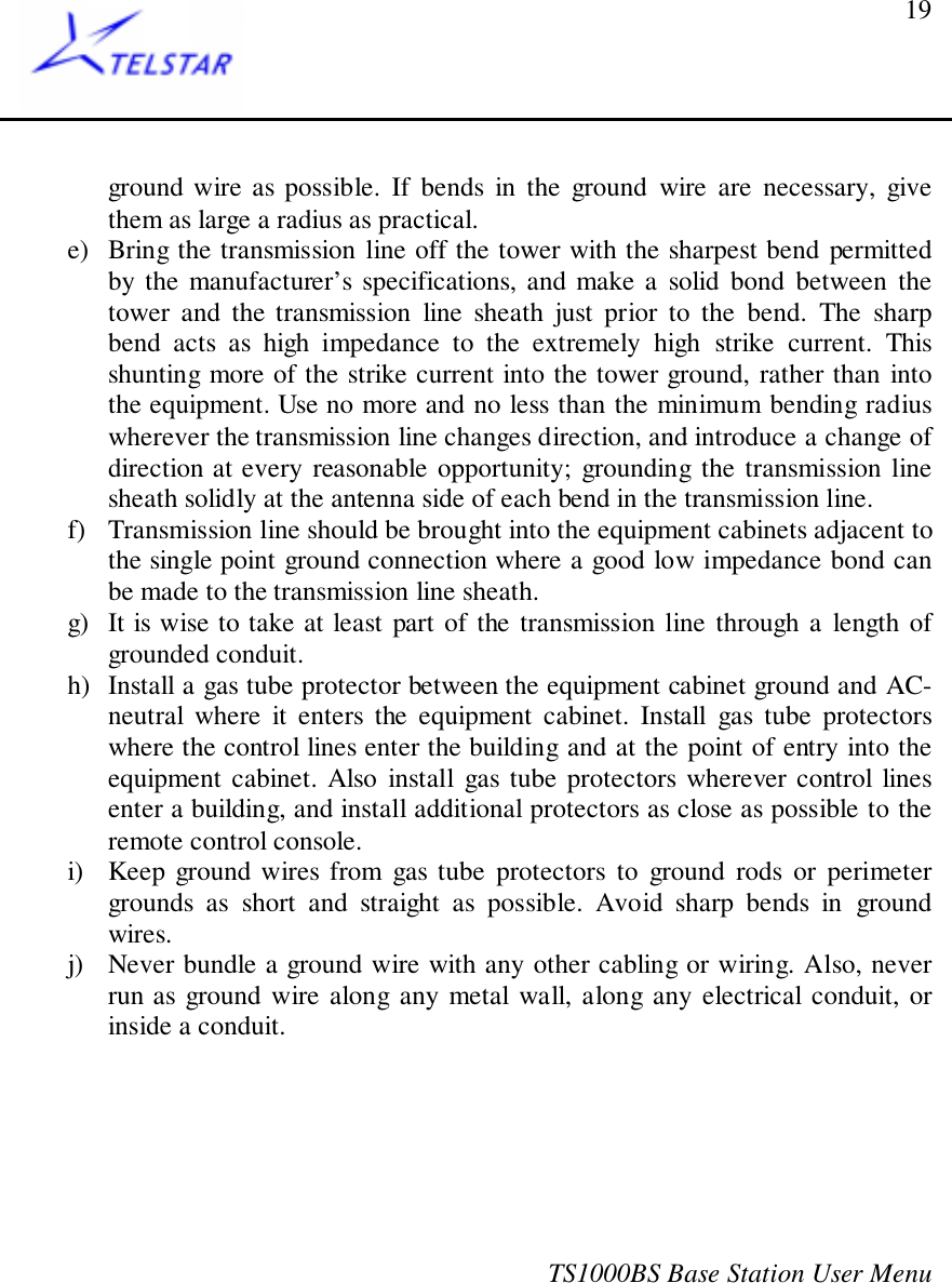 TS1000BS Base Station User Menu19ground wire as possible. If bends in the ground wire are necessary, givethem as large a radius as practical.e) Bring the transmission line off the tower with the sharpest bend permittedby the manufacturer’s specifications, and make a solid bond between thetower and the transmission line sheath just prior to the bend. The sharpbend acts as high impedance to the extremely high strike current. Thisshunting more of the strike current into the tower ground, rather than intothe equipment. Use no more and no less than the minimum bending radiuswherever the transmission line changes direction, and introduce a change ofdirection at every reasonable opportunity; grounding the transmission linesheath solidly at the antenna side of each bend in the transmission line.f) Transmission line should be brought into the equipment cabinets adjacent tothe single point ground connection where a good low impedance bond canbe made to the transmission line sheath.g) It is wise to take at least part of the transmission line through a length ofgrounded conduit.h) Install a gas tube protector between the equipment cabinet ground and AC-neutral where it enters the equipment cabinet. Install gas tube protectorswhere the control lines enter the building and at the point of entry into theequipment cabinet. Also install gas tube protectors wherever control linesenter a building, and install additional protectors as close as possible to theremote control console.i) Keep ground wires from gas tube protectors to ground rods or perimetergrounds as short and straight as possible. Avoid sharp bends in groundwires.j) Never bundle a ground wire with any other cabling or wiring. Also, neverrun as ground wire along any metal wall, along any electrical conduit, orinside a conduit.