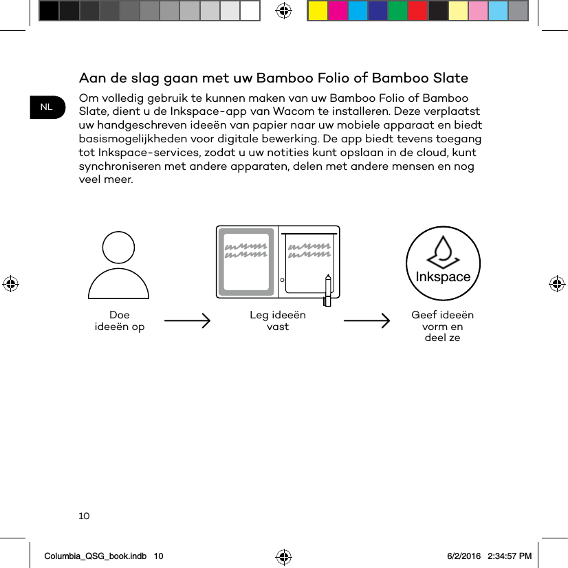 10NLAan de slag gaan met uw Bamboo Folio of Bamboo SlateOm volledig gebruik te kunnen maken van uw Bamboo Folio of Bamboo Slate, dient u de Inkspace-app van Wacom te installeren. Deze verplaatst uw handgeschreven ideeën van papier naar uw mobiele apparaat en biedt basismogelijkheden voor digitale bewerking. De app biedt tevens toegang tot Inkspace-services, zodat u uw notities kunt opslaan in de cloud, kunt synchroniseren met andere apparaten, delen met andere mensen en nog veel meer.Doe ideeën op Leg ideeën vast Geef ideeën vorm en deel zeInkspaceColumbia_QSG_book.indb   10 6/2/2016   2:34:57 PM