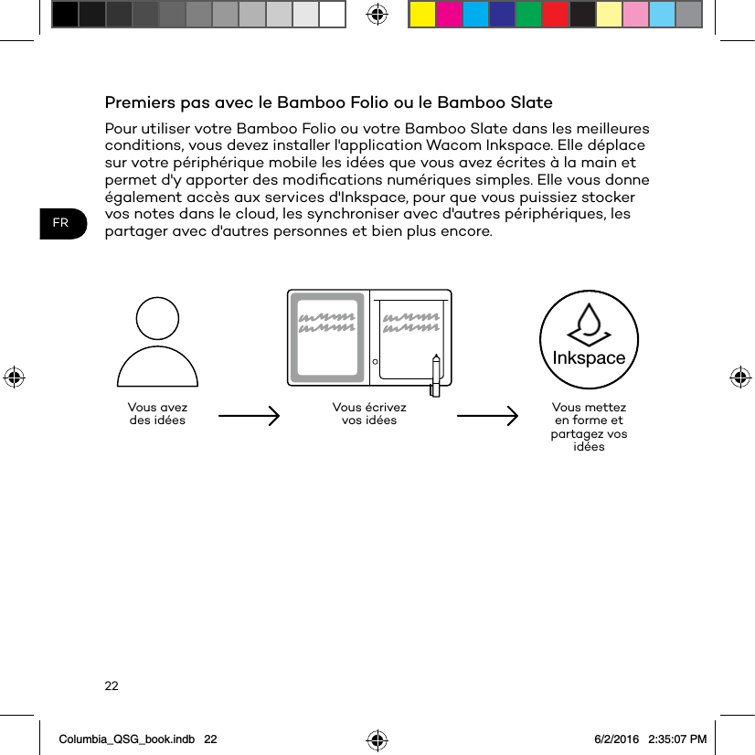 22FRPremiers pas avec le Bamboo Folio ou le Bamboo SlatePour utiliser votre Bamboo Folio ou votre Bamboo Slate dans les meilleures conditions, vous devez installer l&apos;application Wacom Inkspace. Elle déplace sur votre périphérique mobile les idées que vous avez écrites à la main et permet d&apos;y apporter des modiﬁcations numériques simples. Elle vous donne également accès aux services d&apos;Inkspace, pour que vous puissiez stocker vos notes dans le cloud, les synchroniser avec d&apos;autres périphériques, les partager avec d&apos;autres personnes et bien plus encore.Vous avez des idées Vous écrivez vos idées Vous mettez en forme et partagez vos idéesInkspaceColumbia_QSG_book.indb   22 6/2/2016   2:35:07 PM