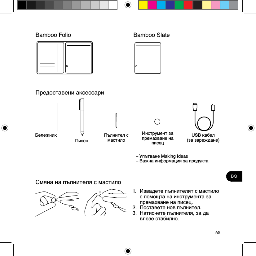 65BGBamboo FolioПредоставени аксесоариСмяна на пълнителя с мастилоБележник Инструмент за премахване на писецПисецUSB кабел  (за зареждане)Пълнител с мастило– Упътване Making Ideas – Важна информация за продукта1.  Извадете пълнителят с мастило с помощта на инструмента за премахване на писец.2.  Поставете нов пълнител.3.  Натиснете пълнителя, за да влезе стабилно.Bamboo Slate