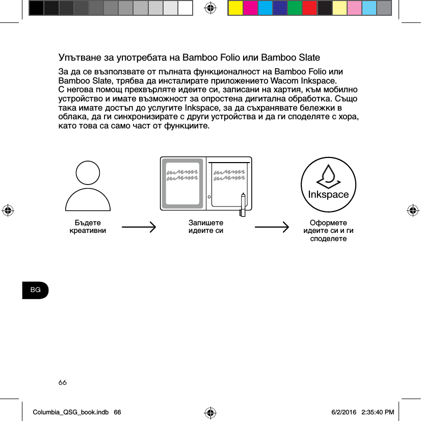 66BGУпътване за употребата на Bamboo Folio или Bamboo SlateЗа да се възползвате от пълната функционалност на Bamboo Folio или Bamboo Slate, трябва да инсталирате приложението Wacom Inkspace. С негова помощ прехвърляте идеите си, записани на хартия, към мобилно устройство и имате възможност за опростена дигитална обработка. Също така имате достъп до услугите Inkspace, за да съхранявате бележки в облака, да ги синхронизирате с други устройства и да ги споделяте с хора, като това са само част от функциите.Бъдете креативниЗапишете идеите сиОформете идеите си и ги споделетеInkspaceColumbia_QSG_book.indb   66 6/2/2016   2:35:40 PM