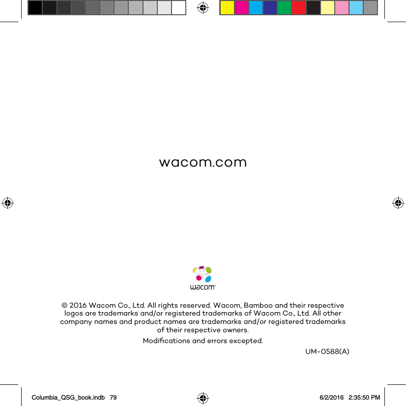 wacom.comUM-0588(A)© 2016 Wacom Co., Ltd. All rights reserved. Wacom, Bamboo and their respective logos are trademarks and/or registered trademarks of Wacom Co., Ltd. All other company names and product names are trademarks and/or registered trademarks of their respective owners.Modiﬁcations and errors excepted.Columbia_QSG_book.indb   79 6/2/2016   2:35:50 PM