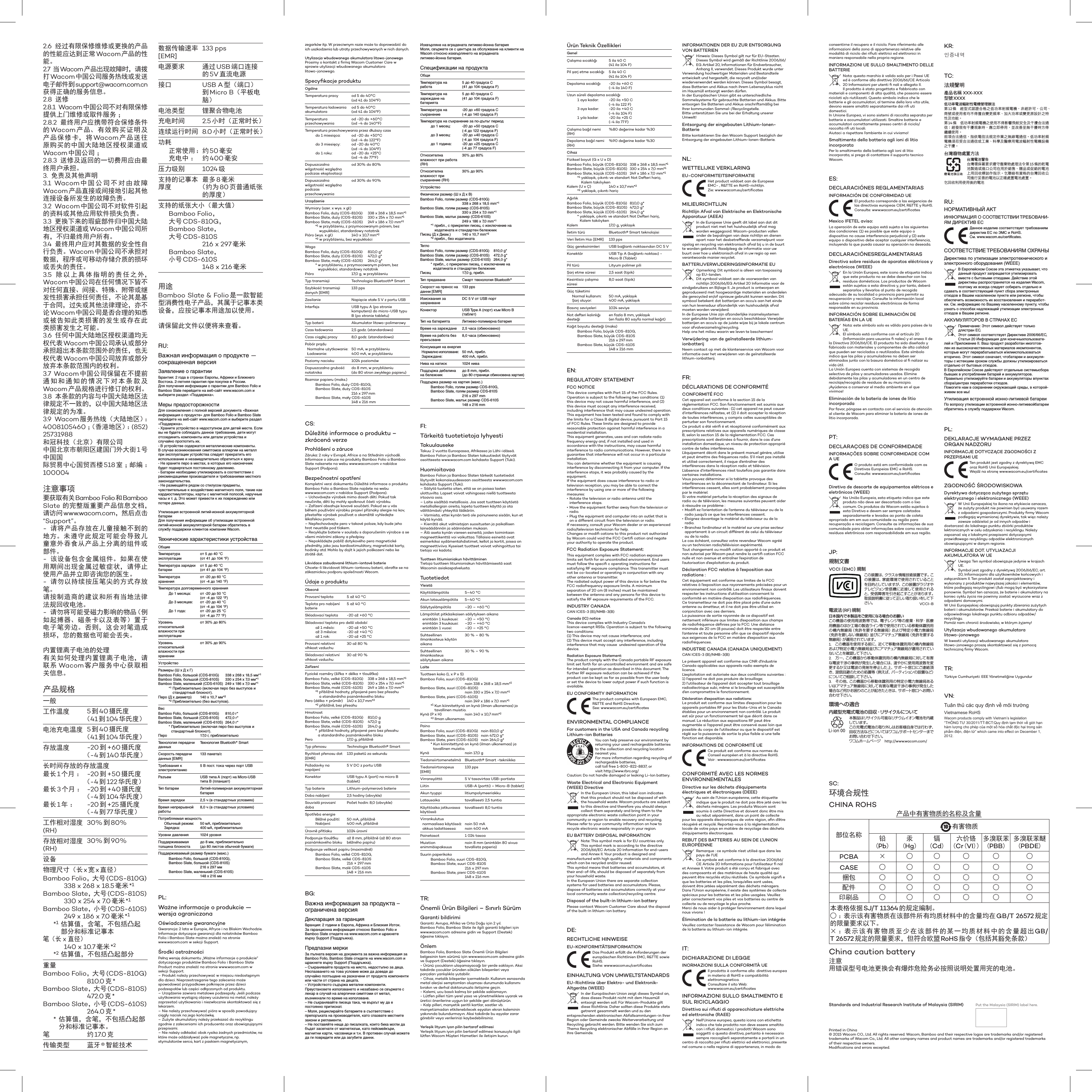 2.6  经过有限保修维修或更换的产品的性能应达到正常Wacom 产品的性能。2.7  当Wacom 产品出现故障时，请拨打Wacom 中国公司服务热线或发送电子邮件到 support@wacom.com.cn获得正确的服务信息。2.8  送修2.8.1 Wacom中国公司不对有限保修提供上门维修或取件服务 ；2.8.2  最终用户应携带符合保修条件的Wacom 产品、有效购买证明及产品保修卡，将Wacom 产品送往原购买的中国大陆地区授权渠道或Wacom 中国公司 ；2.8.3  送修及返回的一切费用应由最终用户承担。3.  免责及其他声明3.1 Wacom中国公司不对由故障Wacom 产品直接或间接地引起其他连接设备所发生的故障负责。3.2 Wacom中国公司不对软件引起的资料或其他应用软件损失负责。3.3  更换下来的瑕疵部件归中国大陆地区授权渠道或Wacom 中国公司所有，不归最终用户所有。3.4  最终用户应对其数据的安全性自行负责。Wacom 中国公司不承担对数据，程序或可移动存储介质的损坏或丢失的责任。3.5  除以上具体指明的责任之外，Wacom 中国公司在任何情况下皆不对任何直接、间接、特殊、附带或继发性损害承担任何责任，不论其是基于合同，过失或其他法律理论，亦不论Wacom 中国公司是否合理的知悉或被告知此类损害的发生或存在此类损害发生之可能。3.6  任何中国大陆地区授权渠道均无权代表Wacom 中国公司承认或部分承担超出本条款范围外的责任，也无权代表Wacom 中国公司放弃或部分放弃本条款范围内的权利。3.7 Wacom 中国公司保留在不提前通知和通知的情况下对本条款及Wacom 产品规格进行修订的权利。3.8  本条款的内容与中国大陆地区法律规定不一致的，以中国大陆地区法律规定的为准。3.9 Wacom服务热线（大陆地区）：4008105460 ；（香港地区）：(852) 25731988和冠科技（北京）有限公司中国北京市朝阳区建国门外大街1号中国国际贸易中心国贸西楼518室；邮编：100004注意事项要获取有关 Bamboo Folio和Bamboo Slate 的完整版重要产品信息文档，请访问 www.wacom.com，然后点击“Support”。-  请将产品存放在儿童接触不到的地方。未遵守此规定可能会导致儿童意外吞食从产品上分离的组件或部件。-  该设备包含金属组件。如果在使用期间出现金属过敏症状，请停止使用产品并立即咨询您的医生。-  请勿以持续按压笔尖的方式存放笔。请按制造商的建议和所有当地法律法规回收电池。-  请勿将可能受磁力影响的物品（例如起搏器、磁条卡以及表等）置于电子笔旁边。否则，这会对笔造成损坏，您的数据也可能会丢失。内置锂离子电池的处理有关如何处理内置锂离子电池，请联系 Wacom 客户服务中心获取相关信息。产品规格一般 工作温度 5到40摄氏度 （41到104 华氏度）电池充电温度 5到40摄氏度 （41到104 华氏度）存放温度 -20 到+60摄氏度（-4到140华氏度）长时间存放的存放温度 最长 1个月 ：最长 3个月 ：最长 1年：-20 到+50摄氏度（-4到122华氏度）-20 到+40摄氏度（-4到104 华氏度）-20 到+25 摄氏度（-4到77华氏度）工作相对湿度 (RH)  30% 到80%存放相对湿度 (RH) 30%到90%设备 物理尺寸（长 x宽x直径） Bamboo Folio，大 号 (CDS-810G)    338 x 268 x 18.5毫米 *1Bamboo Slate，大 号 (CDS-810S)    330 x 254 x 7.0毫米 *1Bamboo Slate，小 号 (CDS-610S)    249 x 186 x 7.0毫米 *1*1 估算值，含笔，不包括凸起部分和标准记事本笔（长 x 直径）     140 x 10.7毫米 *2*2 估算值，不包括凸起部分重量 Bamboo Folio，大 号 (CDS-810G)   810.0 克*Bamboo Slate，大 号 (CDS-810S)   472.0 克*Bamboo Slate，小 号 (CDS-610S)   264.0 克** 估算值，含笔，不包括凸起部分和标准记事本。笔 约17.0 克传输类型 蓝牙 ®智能技术 数据传输速率 [EMR] 133 pps电源要求 通过 USB端口连接的5V直流电源 接口 USB A型（端口） 到Micro B（平板电脑） 电池类型 锂聚合物电池 充电时间 2.5小时（正常时长）连续运行时间 8.0 小时（正常时长） 功耗  正常使用：   充电中 ： 约50毫安约400毫安压力级别 1024 级 支持的记事本 厚度最多 8毫米 （约为 80页普通纸张的厚度）支持的纸张大小（最大值）    Bamboo  Folio， 大号 CDS-810G，    Bamboo  Slate， 大号 CDS-810S    216 x 297毫米   Bamboo  Slate， 小号 CDS-610S    148 x 216毫米用途Bamboo Slate &amp; Folio是一款智能型消费性电子产品，其属于记事本类设备，应按记事本用途加以使用。请保留此文件以便将来查看。RU:Важная информация о продукте — сокращенная версияЗаявление о гарантииГарантия: 2 года в странах Европы, Африки и Ближнего Востока. 2-летняя гарантия при покупке в России.Для получения информации о гарантии для Bamboo Folio и Bamboo Slate перейдите на веб-сайт www.wacom.com и выберите раздел «Поддержка».Меры предосторожности Для ознакомления с полной версией документа «Важная информация о продукте» для Bamboo Folio и Bamboo Slate перейдите на веб-сайт www.wacom.com и выберите раздел «Поддержка».- Храните устройство в недоступном для детей месте. Если вы не будете соблюдать данное требование, дети могут отсоединить компоненты или детали устройства и случайно проглотить их.- В устройстве содержатся металлические компоненты.  В случае возникновения симптомов аллергии на металл при эксплуатации устройства следует прекратить его использование и незамедлительно обратиться к врачу.- Не храните перо в местах, в которых его наконечник будет подвергаться постоянному давлению.- Батареи необходимо утилизировать в соответствии с рекомендациями производителя и требованиями местного законодательства.- Не размещайте рядом со стилусом предметы, чувствительные к воздействию магнитного поля, такие как кардиостимуляторы, карты с магнитной полосой, наручные часы и т. д. Это может привести к их повреждению или потере данных.Утилизация встроенной литий-ионной аккумуляторной батареиДля получения информации об утилизации встроенной литий-ионной аккумуляторной батареи обратитесь в службу поддержки клиентов компании Wacom.Технические характеристики устройстваОбщиеТемпература эксплуатацииот 5 до 40 °C (от 41 до 104 °F)Температура зарядки батареиот 5 до 40 °C (от 41 до 104 °F)Температура храненияот -20 до 60 °C (от -4 до 140 °F)Температура долговременного хранения  До 1 месяца:  До 3 месяцев:  До 1 года:от -20 до 50 °C (от -4 до 122 °F)от -20 до 40 °C (от -4 до 104 °F)от -20 до 25 °C (от -4 до 77 °F)Уровень относительной влажности при эксплуатацииот 30% до 80%Уровень относительной влажности при храненииот 30% до 90%УстройствоРазмеры (Ш х Д х Г)Bamboo Folio, большой (CDS-810G)  338 x 268 x 18,5 мм*1Bamboo Slate, большой (CDS-810S)  330 x 254 x 7,0 мм*1Bamboo Slate, маленький (CDS-610S)  249 x 186 x 7,0 мм*1*1  Приблизительно (включая перо без выступов и стандартный блокнот).Перо (Д x диаметр)  140 x 10,7 мм*2*2  Приблизительно (без выступов).ВесBamboo Folio, большой (CDS-810G)  810,0 г*Bamboo Slate, большой (CDS-810S)  472,0 г*Bamboo Slate, маленький (CDS-610S)  264,0 г**  Приблизительно (включая перо без выступов и стандартный блокнот).Перо  17,0 г, приблизительноТехнология передачи данныхТехнология Bluetooth® SmartСкорость передачи данных [EMR]133 пакета/сТребования к электропитанию5 В пост. тока через порт USB Разъем USB типа A (порт) на Micro-USB типа B (планшет)Тип батареи Литий-полимерная аккумуляторная батареяВремя зарядки 2,5 ч (в стандартных условиях)Время непрерывной работы8,0 ч (в стандартных условиях) Потребляемая мощность  Обычный режим:   Зарядка:50 мА, приблизительно400 мА, приблизительноУровни давления 1024 уровняПоддерживаемая толщина блокнотадо 8 мм, приблизительно  (до 80 листов обычной бумаги)Поддерживаемый размер бумаги (макс.)  Bamboo Folio, большой (CDS-810G),   Bamboo Slate, большой (CDS-810S)    216 x 297 мм  Bamboo Slate, маленький (CDS-610S)    148 x 216 ммPL:Ważne informacje o produkcie — wersja ograniczonaOświadczenie gwarancyjneGwarancja: 2 lata w Europie, Afryce i na Bliskim Wschodzie.Informacje dotyczące gwarancji dla notatników Bamboo Folio i Bamboo Slate można znaleźć na stronie www.wacom.com w sekcji Support.Środki ostrożności Pełną wersję dokumentu „Ważne informacje o produkcie” dotyczącego produktów Bamboo Folio i Bamboo Slate Product można znaleźć na stronie www.wacom.com w sekcji Support.– Produkt należy przechowywać w miejscu niedostępnym dla dzieci. Nieprzestrzeganie tego zalecenia może spowodować przypadkowe połknięcie przez dzieci podzespołów lub części odłączonych od produktu.– Urządzenie zawiera metalowe podzespoły. Jeśli podczas użytkowania wystąpią objawy uczulenia na metal, należy zaprzestać użytkowania i niezwłocznie skontaktować się z lekarzem.– Nie należy przechowywać pióra w sposób powodujący ciągły nacisk na jego końcówkę.– Zużyte akumulatory należy przekazać do recyklingu zgodnie z zaleceniami ich producenta oraz obowiązującymi przepisami.– Nie należy odkładać obok rysika żadnych przedmiotów, na które może oddziaływać pole magnetyczne, np. stymulatorów serca, kart z paskiem magnetycznym, zegarków itp. W przeciwnym razie może to doprowadzić do ich uszkodzenia lub utraty przechowywanych w nich danych.Utylizacja wbudowanego akumulatora litowo-jonowegoProsimy o kontakt z ﬁrmą Wacom Customer Care w sprawie utylizacji wbudowanego akumulatora litowo-jonowego.Specyﬁkacje produktuOgólneTemperatura pracy od 5 do 40°C  (od 41 do 104°F)Temperatura ładowania akumulatora od 5 do 40°C  (od 41 do 104°F)Temperatura przechowywania od -20 do +60°C  (od -4 do 140°F)Temperatura przechowywania przez dłuższy czas  do 1 miesiąca:  do 3 miesięcy:  do 1 roku:od -20 do +50°C  (od -4 do 122°F)od -20 do 40°C  (od -4 do 104°F)od -20 do +25°C  (od -4 do 77°F)Dopuszczalna wilgotność względna podczas eksploatacjiod 30% do 80%Dopuszczalna wilgotność względna podczas przechowywaniaod 30% do 90%UrządzenieWymiary (szer. x wys. x gł.)Bamboo Folio, duży (CDS-810G)  338 x 268 x 18,5 mm*1Bamboo Slate, duży (CDS-810S)  330 x 254 x 7,0 mm*1Bamboo Slate, mały (CDS-610S)  249 x 186 x 7,0 mm*1*1  w przybliżeniu, z przymocowanym piórem, bez wypukłości, standardowy notatnikPióro (wys. x gł.)  140 x 10,7 mm*2*2  w przybliżeniu, bez wypukłościWagaBamboo Folio, duży (CDS-810G)  810,0 g*Bamboo Slate, duży (CDS-810S)  472,0 g*Bamboo Slate, mały (CDS-610S)  264,0 g**  w przybliżeniu, z przymocowanym piórem, bez wypukłości, standardowy notatnikPióro  17,0 g, w przybliżeniuTyp transmisji Technologia Bluetooth® SmartSzybkość transmisji danych [EMR] 133 ppsZasilanie Napięcie stałe 5 V z portu USB Interfejs USB typu A (po stronie komputera) do micro-USB typu B (po stronie tabletu)Typ baterii Akumulator litowo-polimerowyCzas ładowania 2,5 godz. (standardowo)Czas ciągłej pracy 8,0 godz. (standardowo) Pobór prądu  Normalne użytkowanie:  Ładowanie: 50 mA, w przybliżeniu400 mA, w przybliżeniuPoziomy nacisku 1024 poziomówDopuszczalna grubość notatnika do 8 mm, w przybliżeniu  (do 80 stron zwykłego papieru)Rozmiar papieru (maks.)  Bamboo Folio, duży CDS-810G,    Bamboo Slate, duży CDS-810S    216 x 297 mm  Bamboo Slate, mały CDS-610S    148 x 216 mmCS:Důležité informace o produktu – zkrácená verzeProhlášení o záruceZáruka: 2 roky v Evropě, Africe a na Středním východě.Informace o záruce na produkty Bamboo Folio a Bamboo Slate naleznete na webu www.wacom.com v nabídce Support (Podpora).Bezpečnostní opatření Kompletní verzi dokumentu Důležité informace o produktu Bamboo Folio a Bamboo Slate najdete na webu  www.wacom.com v nabídce Support (Podpora).– Uchovávejte výrobek mimo dosah dětí. Pokud tak neučiníte, děti by mohly spolknout části výrobku.– Zařízení obsahuje kovové součásti. Pokud se u vás během používání výrobku projeví příznaky alergie na kov, přestaňte výrobek používat a okamžitě vyhledejte lékařskou pomoc.– Nepřechovávejte pero v takové poloze, kdy bude jeho hrot neustále pod tlakem.– Recyklujte baterie v souladu s doporučením výrobce a se všemi místními zákony a předpisy.– Nepokládejte poblíž dotykového pera magnetické předměty, jako jsou kardiostimulátory, magnetické karty, hodinky atd. Mohlo by dojít k jejich poškození nebo ke ztrátě dat.Likvidace zabudované lithium-iontové baterieChcete-li likvidovat lithium-iontovou baterii, obraťte se na zákaznickou podporu společnosti Wacom.Údaje o produktuObecnéProvozní teplota 5 až 40 °CTeplota pro nabíjení baterie 5 až 40 °CSkladovací teplota -20 až +60 °CSkladovací teplota pro delší období  až 1 měsíc:  až 3 měsíce:  až 1 rok:-20 až +50 °C-20 až +40 °C-20 až +25 °CProvozní relativní vlhkost vzduchu 30 až 80 %Skladovací relativní vlhkost vzduchu 30 až 90 %ZařízeníFyzické rozměry (šířka × délka × tloušťka)Bamboo Folio, velké (CDS-810G)  338 x 268 x 18,5 mm*1Bamboo Slate, velké (CDS-810S)  330 x 254 x 7,0 mm*1Bamboo Slate, malé (CDS-610S)  249 x 186 x 7,0 mm*1*1  přibližné hodnoty, připojené pero bez přesahu a standardního poznámkového blokuPero (délka × průměr)  140 x 10,7 mm*2*2  přibližně, bez přesahuHmotnostBamboo Folio, velké (CDS-810G)  810,0 gBamboo Slate, velké (CDS-810S)  472,0 gBamboo Slate, malé (CDS-610S)  264,0 g*   přibližné hodnoty, připojené pero bez přesahu a standardního poznámkového blokuPero  17,0 g, přibližněTyp přenosu Technologie Bluetooth® SmartRychlost přenosu dat [EMR] 133 paketů za sekunduPožadavky na napájení 5 V DC z portu USB Konektor USB typu A (port) na micro B (tablet)Typ baterie Lithium-polymerová baterieDoba nabíjení 2,5 hodiny (obvykle)Souvislá provozní doba Počet hodin: 8,0 (obvykle) Spotřeba energie  Běžné použití:  Nabíjení: 50 mA, přibližně400 mA, přibližněÚrovně přítlaku 1024 úrovníPodporuje tloušťku poznámkového bloku až 8 mm, přibližně (až 80 stran běžného papíru)Podporuje velikost papíru (maximálně)  Bamboo Folio, velké CDS-810G,    Bamboo Slate, velké CDS-810S    216 × 297 mm  Bamboo Slate, malé CDS-610S    148 × 216 mmBG:Важна информация за продукта – ограничена версияДекларация за гаранцияГаранция: 2 години в Европа, Африка и Близкия Изток.За гаранционна информация относно Bamboo Folio и Bamboo Slate отидете на www.wacom.com и щракнете върху Support (Поддръжка).Предпазни мерки За пълната версия на документа за важна информация за Bamboo Folio, Bamboo Slate отидете на www.wacom.com и щракнете върху Support (Поддръжка).– Съхранявайте продукта на място, недостъпно за деца. Неспазването на това условие може да доведе до случайно поглъщане на разкачени от продукта компоненти или части от страна на децата.– Устройството съдържа метални компоненти. Преустановете използването и незабавно се свържете с лекар в случай на алергични симптоми от метал, възникнали по време на използване.– Не съхранявайте писеца така, че върхът му да е постоянно притиснат.– Моля, рециклирайте батериите в съответствие с препоръката на производителя, като спазвате местните закони и регламенти.– Не поставяйте неща до писалката, които биха могли да бъдат засегнати от магнетизъм, като пейсмейкъри, магнитни карти, часовници и т.н. В противен случай можете да ги повредите или да загубите данни.Изхвърляне на вградената литиево-йонна батерияМоля, свържете се с центъра за обслужване на клиенти на Wacom относно изхвърлянето на вградената литиево-йонна батерия.Спецификации на продуктаОбщиТемпература на работа5 до 40 градуса C  (41 до 104 градуса F)Температура на зареждане на батерията5 до 40 градуса C  (41 до 104 градуса F)Температура на съхранение-20 до +60 градуса C  (-4 до 140 градуса F)Температура на съхранение за по-дълъг период  до 1 месец:  до 3 месец:  до 1 година:-20 до +50 градуса C  (-4 до 122 градуса F)-20 до +40 градуса C  (-4 до 104 градуса F)-20 до +25 градуса C  (-4 до 77 градуса F)Относителна влажност при работа (RH)30% до 80%Относителна влажност при съхранение (RH)30% до 90%УстройствоФизически размер (Ш x Д x В)Bamboo Folio, голям размер (CDS-810G)  338 x 268 x 18,5 mm*1Bamboo Slate, голям размер (CDS-810S)  330 x 254 x 7,0 mm*1Bamboo Slate, малък размер (CDS-610S)  249 x 186 x 7,0 mm*1*1  прибл., с прикрепен писец, с изключение на издатината и стандартен бележникПисец (Д x Диам.)  140 x 10,7 mm*2*2  прибл., без издатинатаТеглоBamboo Folio, голям размер (CDS-810G)  810,0 g*Bamboo Slate, голям размер (CDS-810S)  472,0 g*Bamboo Slate, малък размер (CDS-610S)  264,0 g**  прибл., с прикрепен писец, с изключение на издатината и стандартен бележникПисец  17,0 g, прибл.Тип предаване Смарт технология Bluetooth®Скорост на пренос на данни [EMR]133 ppsИзисквания за захранванеDC 5 V от USB порт Конектор USB Type A (порт) към Micro B (таблет)Тип на батерията Литиево-полимерна батерияВреме на зареждане 2,5 часа (обикновено)Време на работа без прекъсване8,0 часа (обикновено) Консумация на енергия Нормално използване:  Зареждане:50 mA, прибл.400 mA, прибл.Нива на натиск 1024 ниваПоддържа дебелина на бележникдо 8 mm, прибл.  (до 80 страници обикновена хартия)Поддържа размер на хартия (макс.)  Bamboo Folio, голям размер CDS-810G,    Bamboo Slate, голям размер CDS-810S    216 x 297 mm  Bamboo Slate, малък размер CDS-610S    148 x 216 mmFI:Tärkeitä tuotetietoja lyhyestiTakuulausekeTakuu: 2 vuotta Euroopassa, Afrikassa ja Lähi-idässä.Bamboo Folion ja Bamboo Slaten takuutiedot löytyvät osoitteesta www.wacom.com kohdasta Support (Tuki).Huomioitavaa Bamboo Folion ja Bamboo Slaten tärkeät tuotetiedot löytyvät kokonaisuudessaan osoitteesta www.wacom.com kohdasta Support (Tuki).– Säilytä tuotetta siten, että se on poissa lasten ulottuvilta. Lapset voivat vahingossa niellä tuotteesta irtoavia osia.– Laite sisältää metalliosia. Jos saat tuotteen käytöstä metalliallergian oireita, lopeta tuotteen käyttö ja ota välittömästi yhteyttä lääkäriin.– Varmista, ettei kynän terä ole painuneena sisään, kun et käytä kynää.– Kierrätä akut valmistajan suositusten ja paikallisen lainsäädännön ja säännösten mukaan.– Älä aseta kynän viereen esineitä, joiden toimintaan magneettikenttä voi vaikuttaa. Tällaisia esineitä ovat esimerkiksi sydämentahdistimet, kellot ja kortit, joissa on magneettiviiva. Kyseiset tuotteet voivat vahingoittua tai tietoja voi kadota.Tuotteen litiumioniakun hävittäminenTietoja tuotteen litiumioniakun hävittämisestä saat Wacomin asiakaspalvelusta.TuotetiedotYleistäKäyttölämpötila 5–40 °CAkun latauslämpötila 5–40 °CSäilytyslämpötila –20 – +60 °CLämpötilat pitkäaikaisen säilytyksen aikana  enintään 1 kuukausi:  enintään 3 kuukausi:  enintään 1 vuosi:–20 – +50 °C–20 – +40 °C–20 – +25 °CSuhteellinen ilmankosteus käytön aikana30 % – 80 %Suhteellinen ilmankosteus säilytyksen aikana30 % – 90 %LaiteTuotteen koko (L x P x S)Bamboo Folio, suuri (CDS-810G)  noin 338 x 268 x 18,5 mm*1Bamboo Slate, suuri (CDS-810S)  noin 330 x 254 x 7,0 mm*1Bamboo Slate, pieni (CDS-610S)  noin 249 x 186 x 7,0 mm*1*1  Kun kiinnitettynä on kynä (ilman ulkonemaa) ja tavallinen muistio.Kynä (P x H)  noin 140 x 10,7 mm*2*2  Ilman ulkonemaa.PainoBamboo Folio, suuri (CDS-810G)  noin 810,0 g*Bamboo Slate, suuri (CDS-810S)  noin 472,0 g*Bamboo Slate, pieni (CDS-610S)  noin 264,0 g**  Kun kiinnitettynä on kynä (ilman ulkonemaa) ja tavallinen muistio.Kynä  noin 17,0 gTiedonsiirtomenetelmä Bluetooth® Smart -tekniikkaTiedonsiirtonopeus [EMR] 133 ppsVirransyöttö 5 V tasavirtaa USB-portista Liitin USB-A (portti) – Micro-B (tablet)Akun tyyppi litiumpolymeeriakkuLatausaika tavallisesti 2,5 tuntiaKäyttöaika jatkuvassa käytössä tavallisesti 8,0 tuntia Virrankulutus  normaalissa käytössä:   akkua ladattaessa: noin 50 mAnoin 400 mAPainetasot 1 024 tasoaMuistion enimmäispaksuus noin 8 mm (enintään 80 sivua tavallista paperia)Suurin paperikoko  Bamboo Folio, suuri CDS-810G,    Bamboo Slate, suuri CDS-810S    216 x 297 mm  Bamboo Slate, pieni CDS-610S    148 x 216 mmTR:Önemli Ürün Bilgileri – Sınırlı SürümGaranti bildirimiGaranti: Avrupa, Afrika ve Orta Doğu için 2 yıl.Bamboo Folio, Bamboo Slate ile ilgili garanti bilgileri için www.wacom.com adresine gidin ve Support (Destek) öğesine tıklayın.Önlem Bamboo Folio, Bamboo Slate Önemli Ürün Bilgileri belgesinin tam sürümü için www.wacom.com adresine gidin ve Support (Destek) öğesine tıklayın.- Ürünü çocukların ulaşamayacağı bir yerde saklayın. Aksi takdirde çocuklar üründen sökülen bileşenleri veya parçaları yanlışlıkla yutabilir.- Cihaz, metalik bileşenler içermektedir. Kullanım esnasında metal alerjisi semptomları oluşması durumunda kullanımı bırakın ve derhal doktorunuzla iletişime geçin.- Kalemi, ucu basılı kalmış bir şekilde saklamayın.- Lütfen pilleri tüm yerel yasa ve yönetmeliklere uyarak ve üretici önerilerine uygun bir şekilde geri dönüştürün.- Kalp pilleri, manyetik şeritli kartlar, saatler vb. manyetizmadan etkilenebilecek eşyaları ekran kaleminin yakınında bulundurmayın. Aksi takdirde bu eşyalar zarar görebilir veya verilerinizi kaybedebilirsiniz.Yerleşik lityum iyon pilin bertaraf edilmesiYerleşik lityum iyon pilin bertaraf edilmesi konusuyla ilgili lütfen Wacom Müşteri Hizmetleri ile iletişim kurun.SC:环境合规性CHINA ROHS产品中有害物质的名称及含量部位名称10 有害物质铅 (Pb)汞 (Hg)镉 (Cd)六价铬(Cr(VI))多溴联苯 (PBB)多溴联苯醚 (PBDE)PCBA ×○ ○ ○ ○ ○CASE ○ ○ ○ ○ ○ ○捆包 ○ ○ ○ ○ ○ ○配件 ○ ○ ○ ○ ○ ○印刷品 ○ ○ ○ ○ ○ ○本表格依据 SJ/T 11364的规定编制。○ ： 表示该有害物质在该部件所有均质材料中的含量均在 GB/T 26572规定的限量要求以下。× ： 表示该有害物质至少在该部件的某一均质材料中的含量超出GB/T 26572 规定的限量要求，但符合欧盟 RoHS 指令（包括其豁免条款）China caution battery注意用错误型号电池更换会有爆炸危险务必按照说明处置用完的电池。Standards and Industrial Research Institute of Malaysia (SIRIM)  Put the Malaysia (SIRIM) label here. Printed in China© 2015 Wacom CO., Ltd. All rights reserved. Wacom, Bamboo and their respective logos are trademarks and/or registered trademarks of Wacom Co., Ltd. All other company names and product names are trademarks and/or registered trademarks of their respective owners.Modiﬁcations and errors excepted.Ürün Teknik ÖzellikleriGenelÇalışma sıcaklığı 5 ila 40 C  (41 ila 104 F)Pil şarj etme sıcaklığı 5 ila 40 C  (41 ila 104 F)Depolama sıcaklığı -20 ila +60 C  (-4 ila 140 F)Uzun süreli depolama sıcaklığı  1 aya kadar:  3 aya kadar:  1 yıla kadar:-20 ila +50 C  (-4 ila 122 F)-20 ila +40 C  (-4 ila 104 F)-20 ila +25 C  (-4 ila 77 F)Çalışma bağıl nemi (RH) %80 değerine kadar %30Depolama bağıl nemi (RH) %90 değerine kadar %30CihazFiziksel boyut (G x U x D)Bamboo Folio, büyük (CDS-810G)  338 x 268 x 18,5 mm*1Bamboo Slate, büyük (CDS-810S)  330 x 254 x 7,0 mm*1Bamboo Slate, küçük (CDS-610S)  249 x 186 x 7,0 mm*1*1  yaklaşık, çıkıntı ve standart Not Defteri hariç, Kalem takılıykenKalem (U x Ç)  140 x 10,7 mm*2*2  yaklaşık, çıkıntı hariçAğırlıkBamboo Folio, büyük (CDS-810G)  810,0 g*Bamboo Slate, büyük (CDS-810S)  472,0 g*Bamboo Slate, küçük (CDS-610S)  264,0 g**  yaklaşık, çıkıntı ve standart Not Defteri hariç, Kalem takılıykenKalem  17,0 g, yaklaşıkİletim türü Bluetooth® Smart teknolojisiVeri İletim Hızı [EMR] 133 ppsGüç gereksinimleri USB bağlantı noktasından DC 5 V Konektör USB Tip A (bağlantı noktası) - Micro B (Tablet)Pil türü Lityum polimer piliŞarj etme süresi 2,5 saat (tipik)Kesintisiz çalışma süresi 8,0 saat (tipik) Güç tüketimi  Normal kullanım:   Şarj oluyor: 50 mA, yaklaşık400 mA, yaklaşıkBasınç seviyeleri 1024 seviyeNot defteri kalınlığı desteği en fazla 8 mm, yaklaşık  (en fazla 80 sayfa normal kağıt)Kağıt boyutu desteği (maks)  Bamboo Folio, büyük CDS-810G,    Bamboo Slate, büyük CDS-810S    216 x 297 mm  Bamboo Slate, küçük CDS-610S    148 x 216 mmEN:REGULATORY STATEMENTFCC NOTICEThis device complies with Part 15 of the FCC Rules. Operation is subject to the following two conditions: (1) this device may not cause harmful interference, and (2) this device must accept any interference received, including interference that may cause undesired operation.This equipment has been tested and found to comply with the limits for a Class B digital device, pursuant to Part 15 of FCC Rules. These limits are designed to provide reasonable protection against harmful interference in a residential installation.This equipment generates, uses and can radiate radio frequency energy and, if not installed and used in accordance with the instructions, may cause harmful interference to radio communications. However, there is no guarantee that interference will not occur in a particular installation.You can determine whether the equipment is causing interference by disconnecting it from your computer. If the interference stops, it was probably caused by the equipment.If the equipment does cause interference to radio or television reception, you may be able to correct the interference by using one or more of the following measures:• Rotate the television or radio antenna until the interference stops.• Move the equipment farther away from the television or radio.• Plug the equipment and computer into an outlet that is on a different circuit from the television or radio.If necessary, consult your Wacom dealer or an experienced radio/television technician for help.Changes or modiﬁ cations to this product not authorized by Wacom could void the FCC Certiﬁ cation and negate your authority to operate the product.FCC Radiation Exposure Statement:This equipment complies with FCC radiation exposure limits set forth for an uncontrolled environment. End users must follow the speciﬁ c operating instructions for satisfying RF exposure compliance. This transmitter must not be co-located or operating in conjunction with any other antenna or transmitter.The radiated output power of this device is far below the FCC radiofrequency exposure limits. A minimum separation of 20 cm (8 inches) must be maintained between the antenna and any persons for this device to satisfy the RF exposure requirements of the FCC. INDUSTRY CANADACAN ICES-3 (B)/NMB-3(B)Canada (IC) noticeThis device complies with Industry Canada’s licence-exempt RSSs. Operation is subject to the following two conditions: (1) This device may not cause interference; and (2) This device must accept any interference, including interference that may cause  undesired operation of the device. Radiation Exposure Statement:The product comply with the Canada portable RF exposure limit set forth for an uncontrolled environment and are safe for intended operation as described in this document. The further RF exposure reduction can be achieved if the product can be kept as far as possible from the user body or set the device to lower output power if such function is available.EU CONFORMITY INFORMATION The product complies with European EMC, R&amp;TTE and RoHS Directive. See: www.wacom.eu/certiﬁcates ENVIRONMENTAL COMPLIANCEFor customers in the USA and Canada recycling Lithium-ion BatteriesYou can help preserve our environment by returning your used rechargeable batteries to the collection and recycling location nearest you.For more information regarding recycling of rechargeable batteries,  call toll free 1-800-822-8837, or  visit http://www.rbrc.org/Caution: Do not handle damaged or leaking Li-Ion battery.Waste Electrical and Electronic Equipment (WEEE) Directive In the European Union, this label icon indicates that this product should not be disposed of with the household waste. Wacom products are subject to this directive and therefore you should always collect them separately and bring them to the appropriate electronic waste collection point in your community or region to enable recovery and recycling. Please refer to your community information on how to recycle electronic waste responsibly in your region. EU BATTERY DISPOSAL INFORMATIONNote: This symbol mark is for EU countries only. This symbol mark is according to the directive 2006/66/EC Article 20 Information for end-users and Annex II. Your product is designed and manufactured with high quality  materials and components which can be recycled and/or reused. This symbol means that batteries and accumulators, at their end-of-life, should be disposed of separately from your household waste. In the European Union there are separate collection systems for used batteries and accumulators. Please, dispose of batteries and accumulators correctly at your local community waste collection/recycling centre.Disposal of the built-in lithium-ion batteryPlease contact Wacom Customer Care about the disposal of the built-in lithium-ion battery.DE:RECHTLICHE HINWEISEEU-KONFORMITÄTSINFORMATION Das Produkt erfüllt die Anforderungen der europäischen Richtlinien EMC, R&amp;TTE sowie RoHS.Siehe: www.wacom.eu/certiﬁcatesEINHALTUNG VON UMWELTSTANDARDSEU-Richtlinie über Elektro- und Elektronik-Altgeräte (WEEE) In der Europäischen Union zeigt dieses Symbol an, dass dieses Produkt nicht mit dem Hausmüll entsorgt werden soll. Für Wacom-Produkte gilt diese Richtlinie. Daher sollten diese Produkte stets getrennt gesammelt werden und zu den entsprechenden elektronischen Abfallsammlungen-in Ihrer Region oder Gemeinde zwecks Weiterverarbeitung und Recycling gebracht werden. Bitte wenden Sie sich zum Thema Recycling elektronischer Abfälle in Ihrer Region an Ihre Gemeinde. INFORMATIONEN DER EU ZUR ENTSORGUNG VON BATTERIENHinweis: Dieses Symbol gilt nur für EU-Staaten.Dieses Symbol wird gemäß der Richtlinie 2006/66/EG Artikel 20, Informationen für Endverbraucher, Anhang II, verwendet. Dieses Produkt wurde unter Verwendung hochwertiger Materialen und Bestandteile entwickelt und hergestellt, die recycelt und/oder wiederverwendet werden können. Dieses Symbol besagt, dass Batterien und Akkus nach ihrem Lebenszyklus nicht im Hausmüll entsorgt werden dürfen.In der Europäischen Union gibt es unterschiedliche Sammelsysteme für gebrauchte Batterien und Akkus. Bitte entsorgen Sie Batterien und Akkus orschriftsmäßig bei Ihrer kommunalen Sammel-/Recyclingstelle.Bitte unterstützen Sie uns bei der Erhaltung unserer Umwelt!Entsorgung der eingebauten Lithium-Ionen-Batterie Bitte kontaktieren Sie den Wacom Support bezüglich der Entsorgung der eingebauten Lithium-Ionen-Batterie.NL:WETTELIJKE VERKLARINGEU-CONFORMITEITSINFORMATIE Het product voldoet aan de Europese EMC- , R&amp;TTE en RoHS-richtlijn. Zie: www.wacom.eu/certiﬁcates MILIEURICHTLIJNRichtlijn Afval van Elektrische en Elektronische Apparatuur (AEEA) In de Europese Unie geeft dit label aan dat dit product niet met het huishoudelijk afval mag worden weggegooid. Wacom-producten vallen onder de bepalingen van deze richtlijn en dienen apart naar het desbetreffende verzamelpunt voor opslag en recycling van elektronisch afval bij u in de buurt te worden gebracht. Raadpleeg de informatie voor uw buurt over hoe u elektronisch afval in uw regio op een verantwoorde manier recyclet. BATTERIJVERWIJDERINGSINFORMATIE EUOpmerking: Dit symbool is alleen van toepassing op EU-landen.Dit symbool voldoet aan de voorwaarden van richtlijn 2006/66/EG Artikel 20 Informatie voor de eindgebruikers en Bijlage II. Je product is ontworpen en geproduceerd met hoogwaardige materialen en onderdelen die gerecycled en/of opnieuw gebruikt kunnen worden. Dit symbool betekent dat batterijen en accu’s aan het einde van hun levensduur afzonderlijk van huishoudelijk afval moeten worden verwijderd.In de Europese Unie zijn afzonderlijke inzamelsystemen voor gebruikte batterijen en accu’s beschikbaar. Verwijder batterijen en accu’s op de juiste wijze bij je lokale centrum voor afvalverzameling/recycling.Help ons het milieu waarin we leven te beschermen!Verwijdering van de geïnstalleerde lithium-ionbatterijNeem contact op met de klantenservice van Wacom voor informatie over het verwijderen van de geïnstalleerde lithium-ionbatterij. FR:DÉCLARATIONS DE CONFORMITÉCONFORMITÉ FCCCet appareil est conforme à la section 15 de laréglementation FCC. Son fonctionnement est soumis aux deux conditions suivantes : (1) cet appareil ne peut causer d’interférences néfastes, et (2) il doit accepter la réception de toutes interférences, y compris celles susceptibles de perturber son fonctionnement.Ce produit a été vériﬁ é et réceptionné conformément aux prescriptions relatives aux appareils numériques de classe B, selon la section 15 de la réglementation FCC. Ces prescriptions sont destinées à fournir, dans le cas d’une installation domestique, un niveau de protection approprié contre de telles interférences.L’équipement décrit dans le présent manuel génère, utilise et peut émettre des fréquences radio. S’il n’est pas installé et utilisé correctement, il risque d’entraîner des interférences dans la réception radio et télévision. L’absence d’interférences n’est toutefois pas garantie dans certaines installations.Vous pouvez déterminer si la tablette provoque des interférences en la déconnectant de l’ordinateur. Si les interférences cessent, elles sont probablement provoquées par le matériel.Si votre matériel perturbe la réception des signaux de radio ou de télévision, les mesures suivantes peuvent aider à résoudre ce problème :• Modiﬁ ez l’orientation de l’antenne du téléviseur ou de la radio jusqu’à ce que les interférences cessent.• Éloignez davantage le matériel du téléviseur ou de la radio.• Branchez l’ordinateur et le matériel sur une prise secteur appartenant à un circuit différent de celui du téléviseur ou de la radio.Le cas échéant, consultez votre revendeur Wacom agréé ou un technicien radio/télévision expérimenté.Tout changement ou modiﬁ cation apporté à ce produit et non autorisé par Wacom peut rendre la certiﬁ cation FCC nulle et non avenue et entraîner l’expiration de l’autorisation d’exploitation du produit.Déclaration FCC relative à l’exposition aux radiations : Cet équipement est conforme aux limites de la FCC relatives à l’exposition aux rayonnements précisées pour un environnement non contrôlé. Les utilisateurs ﬁnaux doivent respecter les instructions d’utilisation concernant la conformité en matière d’exposition aux radiofréquences. Ce transmetteur ne doit pas être placé près d’une autre antenne ou émetteur, et il ne doit pas être utilisé en conjonction avec ces derniers. La puissance de sortie rayonnée de ce dispositif est nettement inférieure aux limites d’exposition aux champs de radiofréquence déﬁnies par la FCC. Une distance minimale de 20 cm (8 pouces) doit être respectée entre l’antenne et toute personne aﬁn que ce dispositif réponde aux exigences de la FCC en matière d’exposition aux radiofréquences. INDUSTRIE CANADA (CANADA UNIQUEMENT)CAN ICES-3 (B)/NMB-3(B) Le présent appareil est conforme aux CNR d’Industrie Canada applicables aux appareils radio exempts de licence.L’exploitation est autorisée aux deux conditions suivantes :1) l’appareil ne doit pas produire de brouillage;2) l’utilisateur de l’appareil doit accepter tout brouillageradioélectrique subi, même si le brouillage est susceptible d’en compromettre le fonctionnement.Déclaration d’exposition aux radiations:Le produit est conforme aux limites d’exposition pour les appareils portables RF pour les Etats-Unis et le Canada établies pour un environnement non contrôlé. Le produit est sûr pour un fonctionnement tel que décrit dans ce manuel. La réduction aux expositions RF peut être augmentée si l’appareil peut être conservé aussi loin que possible du corps de l’utilisateur ou que le dispositif est réglé sur la puissance de sortie la plus faible si une telle fonction est disponible.INFORMATIONS DE CONFORMITÉ UE Ce produit est conforme aux normes du Conseil européen et à la directive RoHS. Voir : www.wacom.eu/certiﬁcates CONFORMITÉ AVEC LES NORMES ENVIRONNEMENTALESDirective sur les déchets d’équipements électriques et électroniques (DEEE) Au sein de l’Union européenne, cette étiquette indique que le produit ne doit pas être jeté avec les déchets ménagers. Les produits Wacom sont soumis à cette Directive et doivent donc être mis au rebut séparément, dans un point de collecte pour les appareils électroniques de votre région, aﬁn d’être récupéré et recyclé. Reportez-vous à la réglementation locale de votre pays en matière de recyclage des déchets d’équipements électroniques. REBUT DES BATTERIES AU SEIN DE L’UNION EUROPÉENNERemarque : ce symbole n’est utilisé que dans les pays de l’UECe symbole est conforme à la directive 2006/66/CE Article 20 Informations pour l’utilisateur ﬁ nal et Annexe II. Votre produit a été conçu et fabriqué avec des composants et des matériaux de haute qualité qui peuvent être recyclés et/ou réutilisés. Ce symbole signiﬁ e que les batteries et les piles, lorsqu’elles sont usées, doivent être jetées séparément des déchets ménagers.Dans l’Union européenne, il existe des systèmes de collecte spéciaux pour les batteries et les piles usagées. Veuillez jeter correctement vos piles et vos batteries au centre de collecte ou de recyclage le plus proche.Merci de nous aider à protéger l’environnement dans lequel nous vivons !Élimination de la batterie au lithium-ion intégréeVeuillez contacter l’assistance de Wacom pour l’élimination de la batterie au lithium-ion intégrée.IT:DICHIARAZIONE DI LEGGEINORMAZIONI SULLA CONFORMITÀ UE Il prodotto è conforme alla  direttiva europea in materia di RoHS e compatibilità elettromagnetica. Consultare il sito Web: www.wacom.eu/certiﬁcates INFORMAZIONI SULLO SMALTIMENTO E SUL RICICLAGGIODirettiva sui riﬁuti di apparecchiature elettriche ed elettroniche (RAEE) Nell’Unione europea, questa icona con etichetta indica che tale prodotto non deve essere smaltito con i riﬁuti domestici. I prodotti Wacom sono soggetti a questa direttiva, pertanto è necessario sempre raccoglierli separatamente e portarli in un centro di raccolta per riﬁuti elettrici ed elettronici, presente nel comune o nella regione di appartenenza, in modo da consentirne il recupero e il riciclo. Fare riferimento alle informazioni della zona di appartenenza relative alle modalità di riciclo dei riﬁuti elettrici ed elettronici in maniera responsabile nella propria regione. INFORMAZIONI UE SULLO SMALTIMENTO DELLE BATTERIENota: questo marchio è valido solo per i Paesi UE ed è conforme alla direttiva 2006/66/CE Articolo 20 Informazioni per utenti ﬁ nali e allegato II. Il prodotto è stato progettato e fabbricato con materiali e componenti di alta qualità, che possono essere riciclati e/o riutilizzati. Questo simbolo indica che le batterie e gli accumulatori, al termine della loro vita utile, devono essere smaltiti separatamente dai riﬁ uti domestici.In Unione Europea, vi sono sistemi di raccolta separata per batterie e accumulatori utilizzati. Smaltire batterie e accumulatori correttamente presso centri di riciclo/raccolta riﬁ uti locali.Aiutaci a rispettare l’ambiente in cui viviamo!Smaltimento della batteria agli ioni di litio incorporataPer lo smaltimento della batteria agli ioni di litio incorporata, si prega di contattare il supporto tecnico Wacom.ES:DECLARACIÓNES REGLAMENTARIASINFORMACIÓN DE CONFORMIDAD UE El producto corresponde a las exigencias de las directivas europeas CEM, R&amp;TTE y RoHS. Consulte: www.wacom.eu/certiﬁcates Mexico IFETEL aviso: La operación de este equipo está sujeta a las siguientes dos condiciones: (1) es posible que este equipo o dispositivo no cause interferencia perjudicial y (2) este equipo o dispositivo debe aceptar cualquier interferencia, incluyendo la que pueda causar su operación no deseada.DECLARACIÓNESREGLAMENTARIASDirectiva sobre residuos de aparatos eléctricos y electrónicos (WEEE) En la Unión Europea, este icono de etiqueta indica que este producto no se debe desechar con los residuos domésticos. Los productos de Wacom están sujetos a esta directiva y, por tanto, deberá separarlos y llevarlos al punto de recogida adecuado de su localidad o provincia para permitir su recuperación y reciclaje. Consulte la información local sobre cómo reciclar residuos electrónicos de forma responsable en su provincia. INFORMACIÓN SOBRE ELIMINACIÓN DE BATERÍAS EN LA UENota: este símbolo solo es válido para países de la UE.El símbolo está conforme con el artículo 20 (Información para usuarios ﬁ nales) y el anexo II de la Directiva 2006/66/CE. El producto ha sido diseñado y fabricado con materiales y componentes de alta calidad que pueden ser reciclados o reutilizados. Este símbolo indica que las pilas y acumuladores no deben ser eliminados junto con la basura doméstica al ﬁ nalizar su vida útil.La Unión Europea cuenta con sistemas de recogida selectiva de pilas y acumuladores usados. Elimine debidamente las pilas y acumuladores en un centro de reciclaje/recogida de residuos de su municipio.¡Ayúdenos a conservar el medio ambiente en el que vivimos!Eliminación de la batería de iones de litio incorporadaPor favor, póngase en contacto con el servicio de atención al cliente de Wacom para eliminar la batería de iones de litio incorporada.PT:DECLARAÇOES DE CONFORMIDADEINFORMAÇÕES SOBRE CONFORMIDADE COM A UEO produto está em conformidade com as Diretivas Europeias EMC e RoHS. Consulte: www.wacom.eu/certiﬁcates Diretiva de descarte de equipamentos elétricos e eletrônicos (WEEE) Na União Europeia, esta etiqueta indica que este produto não deve ser descartado com o lixo comum. Os produtos da Wacom estão sujeitos à esta Diretiva e devem ser sempre coletados separadamente e levados ao ponto de coleta apropriado em em sua comunidade ou região para recuperação e reciclagem. Consulte as informações de sua comunidade para obter informações sobre como reciclar resíduos eletrônicos com responsabilidade em sua região. JP:規制文書VCCI（EMC）規 制この装置は、クラス B情報技術装置です。この装置は、家庭環境で使用されていることを目的としていますが、この装置がラジオやテレビジョン受信機に近接して使用されると、受信障害を引き起こすことがあります。取扱説明書に従って正しい取り扱いをして下さい。 VCCI-B電波法(RF) 規制日本国内で本製品をご使用になる場合のお願い この機器の使用周波数帯では、電子レンジ等の産業・科学・医療用機器のほか工場の製造ライン等で使用されている移動体識別用の構内無線局（免許を要する無線局）および特定小電力無線局（免許を要しない無線局）並びにアマチュア無線局（免許を要する無線局）が運用されています。1. この機器を使用する前に、近くで移動体識別用の構内無線局および特定小電力無線局並びにアマチュア無線局が運用されていないことを確認して下さい。2. 万一、この機器から移動体識別用の構内無線局に対して有害な電波干渉の事例が発生した場合には、速やかに使用周波数を変更するか又は電波の発射を停止した上、サポート窓口にご連絡頂き、混信回避のための処置等（例えば、パーティションの設置など）についてご相談して下さい。3. その他、この機器から移動体識別用の特定小電力無線局あるいはアマチュア無線局に対して有害な電波干渉の事例が発生した場合など何かお困りのことが起きたときは、サポート窓口へお問い合わせ下さい。環境への適合内蔵型充電式電池の回収・リサイクルについて本製品はリサイクル可能なリチウムイオン電池を内蔵しています。この充電式電池の取り外しはお客様自身では行わず、回収方法などについてはワコムサポートセンターまでお問い合わせ下さい。ワコムホームページ  http://www.wacom.com/KR:인증내역TC:法規聲明產品名稱 XXX-XXX 型號 XXXX 低功率電波輻射性電機管理辦法 第12條  經型式認證合格之低功率射頻電機，非經許可，公司、商號或使用者均不得擅自變更頻率、加大功率或變更原設計之特性及功能。 第14條  低功率射頻電機之使用不得影響飛航安全及干擾合法通信；經發現有干擾現象時，應立即停用，並改善至無干擾時方得繼續使用。 前項合法通信，指依電信法規定作業之無線電通信。低功率射頻電機須忍受合法通信或工業、科學及醫療用電波輻射性電機設備之干擾。 台灣廢物處置方法 台灣電池警告 台灣環保署要求遵守廢棄物處理法令第15條的乾電池製造或進口公司在用於銷售、贈品或促銷的電池上用回收標誌作指示。乞聯絡有資格的台灣回收公司進行妥善的電池以正確處置電池處置。乞回收利用使用後的電池 RU:НОРМАТИВНЫЙ АКТИНФОРМАЦИЯ О СООТВЕТСТВИИ ТРЕБОВАНИ-ЯМ ДИРЕКТИВ ЕС Данное изделие соответствует требованиям директив ЕС по ЭМС и RoHS. См. www.wacom.eu/certificates. СООТВЕТСТВИЕ ТРЕБОВАНИЯМ ОХРАНЫДиректива по утилизации электротехнического и электронного оборудования (WEEE) В Европейском Союзе эта этикетка указывает, что данный продукт запрещается утилизировать вместе с бытовыми отходами. Действие этой директивы распространяется на изделия Wacom, поэтому их всегда следует собирать отдельно и сдавать в соответствующий пункт сбора электронных отходов в Вашем населенном пункте или регионе, чтобы обеспечить возможность их восстановления и переработ-ки. См. информацию по Вашему населенному пункту, чтобы узнать о способах надлежащей утилизации электронных отходов в Вашем регионе. АККУМУЛЯТОРОВ В СТРАНАХ ECПримечание: Этот символ действует только длястран ЕС.Этот символ соответствует Директиве 2006/66/EC, Статья 20 Информация для конечныхпользовате-лей и Приложение II. Ваш продукт разработан иизготов-лен из высококачественных материалов икомпонентов, которые могут перерабатываться и/илииспользоваться вторично. Этот символ означает, чтобатареи и аккумуля-торы с истекшим сроком службы должны утилизироваться отдельно от бытовых отходов.В Европейском Союзе действуют отдельные системысбора бывших в употреблении батарей и аккумуляторов.Правильно утилизируйте батареи и аккумуляторы впунктах сбора/центрах переработки отходов.Помогите нам в сохранении окружающей среды, в которой-живем все мы!Утилизация встроенной ионно-литиевой батареиПо вопросу утилизации встроенной ионно-литиевойбатареи обратитесь в службу поддержки Wacom.PL:DEKLARACJE WYMAGANE PRZEZ ORGAN NADZORUINFORMACJE DOTYCZĄCE ZGODNOŚCI Z PRZEPISAMI UE Ten produkt jest zgodny z dyrektywą EMC oraz RoHS Unii Europejskiej. Wejdź na stronę www.wacom.eu/certiﬁcates ZGODNOŚĆ ŚRODOWISKOWADyrektywa dotycząca zużytego sprzętu elektrycznego i elektronicznego (WEEE) W Unii Europejskiej ta ikona na etykiecie oznacza, że zużyty produkt nie powinien być usuwany razem z odpadami gospodarczymi. Produkty ﬁrmy Wacom podlegają wymienionej dyrektywie, tak więc należy zawsze oddzielać je od innych odpadów i dostarczać do lokalnego punktu zbiórki produktów lektronicznych w celu odzyskania i recyklingu. Należy zapoznać się z lokalnymi przepisami dotyczącymi prawidłowego recyklingu odpadów elektronicznych obowiązującymi w danym regionie. INFORMACJE DOT. UTYLIAZACJI AKUMULATORA W UEUwaga: Ten symbol obowiązuje jedynie w krajach UE.Symbol jest zgodny z dyrektywą 2006/66/EC, art. 20, Informacjami dla użytkowników końcowych i załącznikiem II. Ten produkt został zaprojektowany i wykonany z produktów najwyższej jakości i elementów, które podlegają recyclingowi i/lub mogą być wykorzystane ponownie. Symbol ten oznacza, że baterie i akumulatory na koniec cyklu życia nie powinny zostać wyrzucone wraz z odpadami domowymi.W Unii Europejskiej obowiązują punkty zbierania zużytych baterii i akumulatorów. Przekaż baterie i akumulatory do odpowiedniego lokalnego punktu odbioru odpadów/recyclingu.Pomóż nam chronić środowisko, w którym żyjemy!Utylizacja wbudowanego akumulatora litowo-jonowegoW kwestii utylizacji wbudowanego akumulatora litowo-jonowego proszę skontaktować się z pomocą techniczną ﬁrmy Wacom.TR:Türkiye Cumhuriyeti: EEE Yönetmeliğine Uygundur VN:Tuân thủ các quy định về môi trườngVietnamese RoHSWacom products comply with Vietnam’s legislation “THÔNG TƯ 30/2011/TT-BCT:Quy định tạm thời về giới hạn hàm lượng cho phép của một số hóa chất độc hại trong sản phẩm điện, điện tử” which came into effect on December 1, 2012.