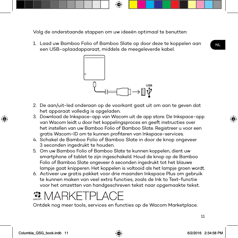 11NLVolg de onderstaande stappen om uw ideeën optimaal te benutten: 1.  Laad uw Bamboo Folio of Bamboo Slate op door deze te koppelen aan een USB-oplaadapparaat, middels de meegeleverde kabel.USB2.  De aan/uit-led onderaan op de voorkant gaat uit om aan te geven dat het apparaat volledig is opgeladen.3.  Download de Inkspace-app van Wacom uit de app store. De Inkspace-app van Wacom leidt u door het koppelingsproces en geeft instructies over het instellen van uw Bamboo Folio of Bamboo Slate. Registreer u voor een gratis Wacom-ID om te kunnen proﬁteren van Inkspace-services.4.  Schakel de Bamboo Folio of Bamboo Slate in door de knop ongeveer 3 seconden ingedrukt te houden.5.  Om uw Bamboo Folio of Bamboo Slate te kunnen koppelen, dient uw smartphone of tablet te zijn ingeschakeld. Houd de knop op de Bamboo Folio of Bamboo Slate ongeveer 6 seconden ingedrukt tot het blauwe lampje gaat knipperen. Het koppelen is voltooid als het lampje groen wordt.6.  Activeer uw gratis pakket voor drie maanden Inkspace Plus om gebruik te kunnen maken van veel extra functies, zoals de Ink to Text-functie voor het omzetten van handgeschreven tekst naar opgemaakte tekst.Ontdek nog meer tools, services en functies op de Wacom Marketplace.Columbia_QSG_book.indb   11 6/2/2016   2:34:58 PM