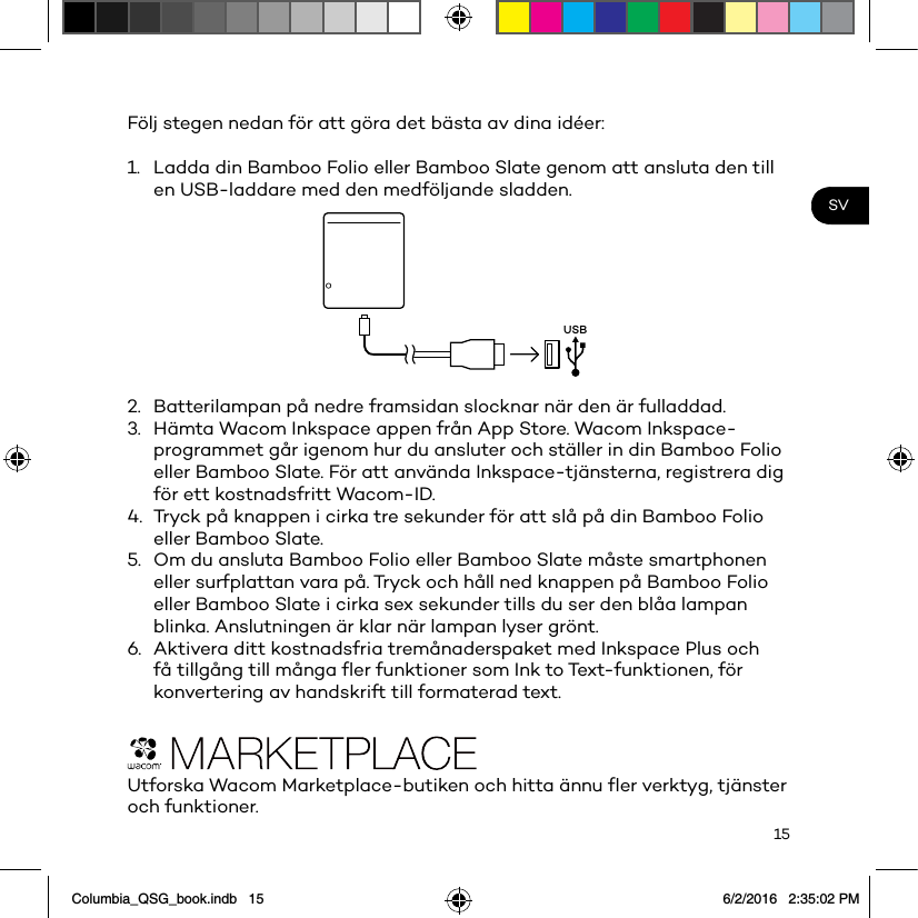 15SVFölj stegen nedan för att göra det bästa av dina idéer: 1.  Ladda din Bamboo Folio eller Bamboo Slate genom att ansluta den till en USB-laddare med den medföljande sladden.USB2.  Batterilampan på nedre framsidan slocknar när den är fulladdad.3.  Hämta Wacom Inkspace appen från App Store. Wacom Inkspace-programmet går igenom hur du ansluter och ställer in din Bamboo Folio eller Bamboo Slate. För att använda Inkspace-tjänsterna, registrera dig för ett kostnadsfritt Wacom-ID.4.  Tryck på knappen i cirka tre sekunder för att slå på din Bamboo Folio eller Bamboo Slate.5.  Om du ansluta Bamboo Folio eller Bamboo Slate måste smartphonen eller surfplattan vara på. Tryck och håll ned knappen på Bamboo Folio eller Bamboo Slate i cirka sex sekunder tills du ser den blåa lampan blinka. Anslutningen är klar när lampan lyser grönt.6.  Aktivera ditt kostnadsfria tremånaderspaket med Inkspace Plus och få tillgång till många ﬂer funktioner som Ink to Text-funktionen, för konvertering av handskrift till formaterad text.Utforska Wacom Marketplace-butiken och hitta ännu ﬂer verktyg, tjänster och funktioner.Columbia_QSG_book.indb   15 6/2/2016   2:35:02 PM