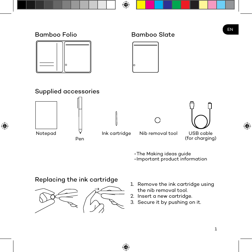 1ENBamboo FolioSupplied accessoriesReplacing the ink cartridgeNotepad Nib removal toolPenUSB cable (for charging)Ink cartridge-The Making ideas guide -Important product information1.  Remove the ink cartridge using the nib removal tool.2.  Insert a new cartridge.3.  Secure it by pushing on it.Bamboo Slate