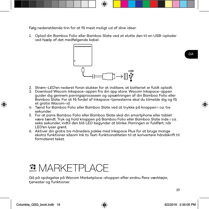 19DAFølg nedenstående trin for at få mest muligt ud af dine ideer: 1.  Oplad din Bamboo Folio eller Bamboo Slate ved at slutte den til en USB-oplader ved hjælp af det medfølgende kabel.USB2.  Strøm-LED&apos;en nederst foran slukker for at indikere, at batteriet er fuldt opladt.3.  Download Wacom Inkspace-appen fra din app store. Wacom Inkspace-appen guider dig gennem parringsprocessen og opsætningen af din Bamboo Folio eller Bamboo Slate. For at få fordel af Inkspace-tjenesterne skal du tilmelde dig og få et gratis Wacom-id.4.  Tænd for Bamboo Folio eller Bamboo Slate ved at trykke på knappen i ca. tre sekunder.5.  For at parre Bamboo Folio eller Bamboo Slate skal din smartphone eller tablet være tændt. Tryk og hold knappen på Bamboo Folio eller Bamboo Slate inde i ca. seks sekunder, indtil den blå LED begynder at blinke. Parringen er fuldført, når LED&apos;en lyser grønt.6.  Aktiver din gratis tre måneders pakke med Inkspace Plus for at bruge mange ekstra funktioner såsom Ink to Text-funktionaliteten til at konvertere håndskrift til formateret tekst.Gå på opdagelse på Wacom Marketplace-shoppen efter endnu ﬂere værktøjer, tjenester og funktioner.Columbia_QSG_book.indb   19 6/2/2016   2:35:05 PM