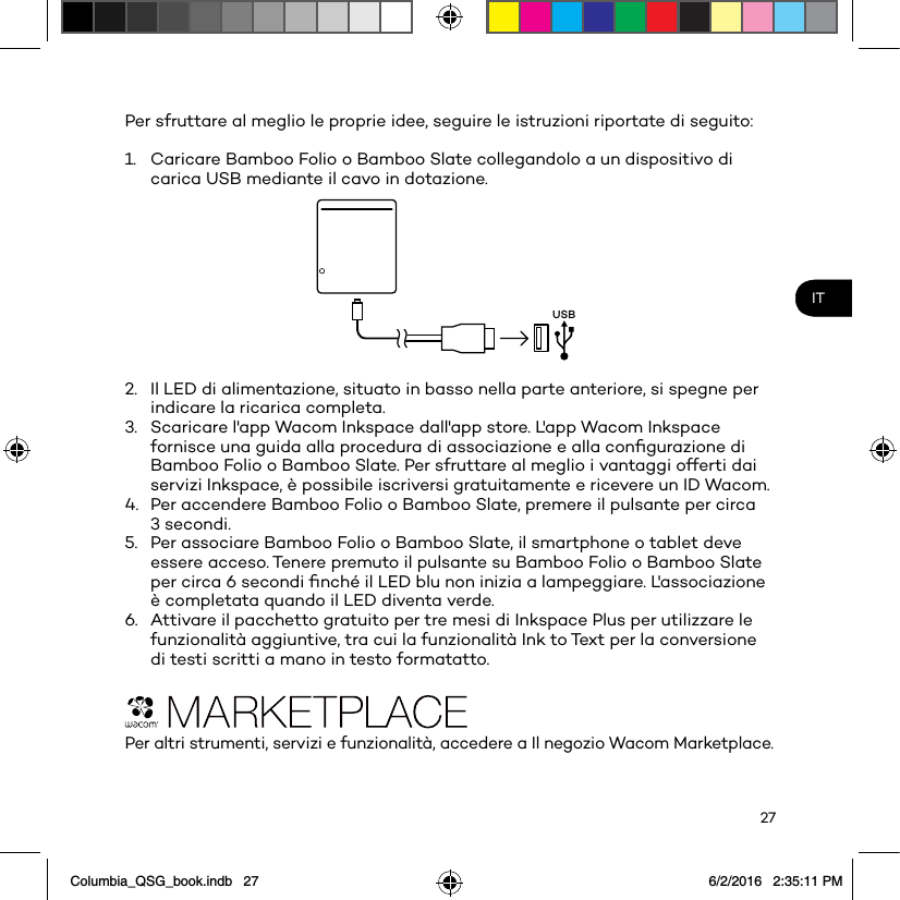 27ITPer sfruttare al meglio le proprie idee, seguire le istruzioni riportate di seguito: 1.  Caricare Bamboo Folio o Bamboo Slate collegandolo a un dispositivo di carica USB mediante il cavo in dotazione.USB2.  Il LED di alimentazione, situato in basso nella parte anteriore, si spegne per indicare la ricarica completa.3.  Scaricare l&apos;app Wacom Inkspace dall&apos;app store. L&apos;app Wacom Inkspace fornisce una guida alla procedura di associazione e alla conﬁgurazione di Bamboo Folio o Bamboo Slate. Per sfruttare al meglio i vantaggi offerti dai servizi Inkspace, è possibile iscriversi gratuitamente e ricevere un ID Wacom.4.  Per accendere Bamboo Folio o Bamboo Slate, premere il pulsante per circa 3 secondi.5.  Per associare Bamboo Folio o Bamboo Slate, il smartphone o tablet deve essere acceso. Tenere premuto il pulsante su Bamboo Folio o Bamboo Slate per circa 6 secondi ﬁnché il LED blu non inizia a lampeggiare. L&apos;associazione è completata quando il LED diventa verde.6.  Attivare il pacchetto gratuito per tre mesi di Inkspace Plus per utilizzare le funzionalità aggiuntive, tra cui la funzionalità Ink to Text per la conversione di testi scritti a mano in testo formatatto.Per altri strumenti, servizi e funzionalità, accedere a Il negozio Wacom Marketplace.Columbia_QSG_book.indb   27 6/2/2016   2:35:11 PM