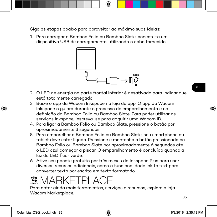 35PTSiga as etapas abaixo para aproveitar ao máximo suas ideias: 1.  Para carregar a Bamboo Folio ou Bamboo Slate, conecte-a um dispositivo USB de carregamento, utilizando o cabo fornecido.USB2.  O LED de energia na parte frontal inferior é desativado para indicar que está totalmente carregada.3.  Baixe o app da Wacom Inkspace na loja do app. O app da Wacom Inkspace o guiará durante o processo de emparelhamento e na deﬁnição da Bamboo Folio ou Bamboo Slate. Para poder utilizar os serviços Inkspace, inscreva-se para adquirir uma Wacom ID.4.  Para ligar a Bamboo Folio ou Bamboo Slate, pressione o botão por aproximadamente 3 segundos.5.  Para emparelhar a Bamboo Folio ou Bamboo Slate, seu smartphone ou tablet deve estar ligado. Pressione e mantenha o botão pressionado na Bamboo Folio ou Bamboo Slate por aproximadamente 6 segundos até o LED azul começar a piscar. O emparelhamento é concluído quando a luz do LED ﬁcar verde.6.  Ative seu pacote gratuito por três meses da Inkspace Plus para usar diversos recursos adicionais, como a funcionalidade Ink to text para converter texto por escrito em texto formatado.Para obter ainda mais ferramentas, serviços e recursos, explore a loja Wacom Marketplace.Columbia_QSG_book.indb   35 6/2/2016   2:35:18 PM