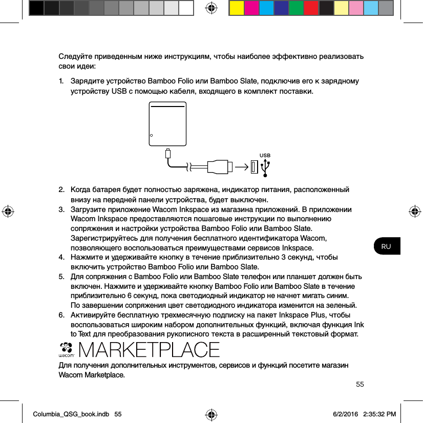 55RUСледуйте приведенным ниже инструкциям, чтобы наиболее эффективно реализовать свои идеи: 1.  Зарядите устройство Bamboo Folio или Bamboo Slate, подключив его к зарядному устройству USB с помощью кабеля, входящего в комплект поставки.USB2.  Когда батарея будет полностью заряжена, индикатор питания, расположенный внизу на передней панели устройства, будет выключен.3.  Загрузите приложение Wacom Inkspace из магазина приложений. В приложении Wacom Inkspace предоставляются пошаговые инструкции по выполнению сопряжения и настройки устройства Bamboo Folio или Bamboo Slate. Зарегистрируйтесь для получения бесплатного идентификатора Wacom, позволяющего воспользоваться преимуществами сервисов Inkspace.4.  Нажмите и удерживайте кнопку в течение приблизительно 3 секунд, чтобы включить устройство Bamboo Folio или Bamboo Slate.5.  Для сопряжения с Bamboo Folio или Bamboo Slate телефон или планшет должен быть включен. Нажмите и удерживайте кнопку Bamboo Folio или Bamboo Slate в течение приблизительно 6 секунд, пока светодиодный индикатор не начнет мигать синим.  По завершении сопряжения цвет светодиодного индикатора изменится на зеленый.6.  Активируйте бесплатную трехмесячную подписку на пакет Inkspace Plus, чтобы воспользоваться широким набором дополнительных функций, включая функция Ink to Text для преобразования рукописного текста в расширенный текстовый формат.Для получения дополнительных инструментов, сервисов и функций посетите магазин Wacom Marketplace.Columbia_QSG_book.indb   55 6/2/2016   2:35:32 PM