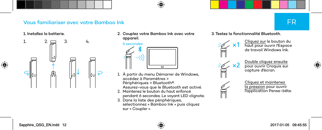 1. Installez la batterie.Vous familiariser avec votre Bamboo Ink2.   Couplez votre Bamboo Ink avec votre appareil.6 secondes1.   À partir du menu Démarrer de Windows, accédez à Paramètres &gt;  Périphériques &gt; Bluetooth®.  Assurez-vous que le Bluetooth est activé.2.   Maintenez le bouton du haut enfoncé pendant 6 secondes. Le voyant LED clignote.3.   Dans la liste des périphériques, sélectionnez « Bamboo Ink » puis cliquez sur « Coupler ».3. Testez la fonctionnalité Bluetooth.Cliquez sur le bouton du haut pour ouvrir l&apos;Espace de travail Windows Ink.Double cliquez ensuite pour ouvrir Croquis sur capture d&apos;écran. Cliquez et maintenez la pression pour ouvrir l&apos;application Pense-bête.FR1. 2. 3. 4.Sapphire_QSG_EN.indd   12 2017-01-05   09:45:55