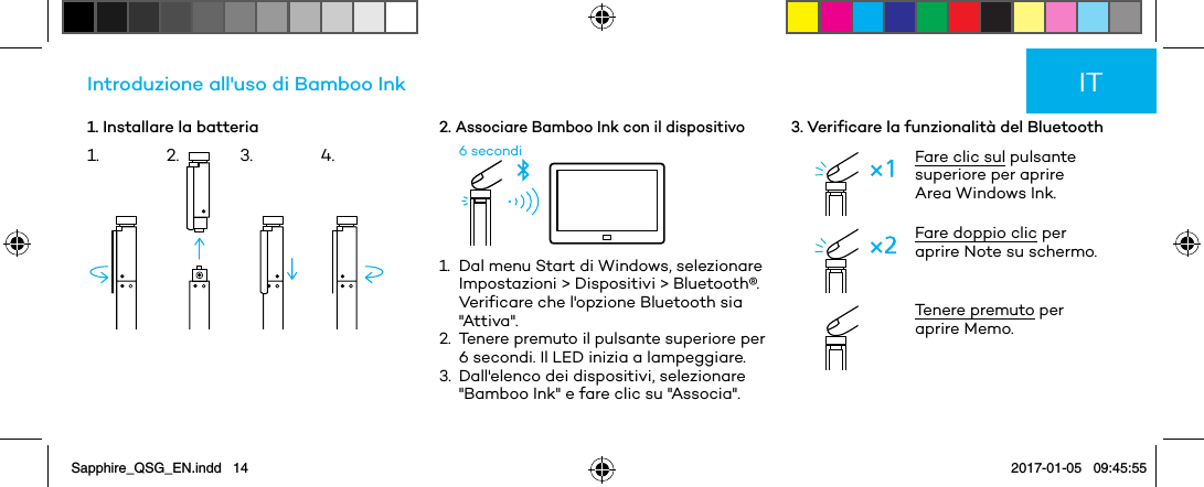 1. Installare la batteriaIntroduzione all&apos;uso di Bamboo Ink2. Associare Bamboo Ink con il dispositivo6 secondi1.   Dal menu Start di Windows, selezionare Impostazioni &gt; Dispositivi &gt; Bluetooth®. Verificare che l&apos;opzione Bluetooth sia &quot;Attiva&quot;.2.   Tenere premuto il pulsante superiore per 6 secondi. Il LED inizia a lampeggiare.3.   Dall&apos;elenco dei dispositivi, selezionare &quot;Bamboo Ink&quot; e fare clic su &quot;Associa&quot;.3. Verificare la funzionalità del BluetoothFare clic sul pulsante superiore per aprire Area Windows Ink.Fare doppio clic per aprire Note su schermo. Tenere premuto per aprire Memo.IT1. 2. 3. 4.Sapphire_QSG_EN.indd   14 2017-01-05   09:45:55